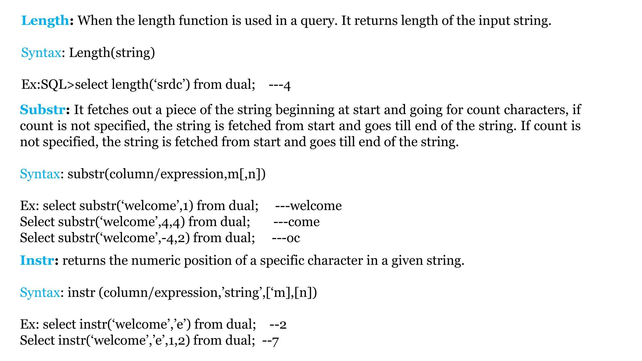 Length: When the length function is used in a query. It returns length of the input string. Syntax: Length(string) Ex:SQL>select length(‘srdc’) from dual; ---4 Substr: It fetches out a piece of the string beginning at start and going for count characters, if count is not specified, the string is fetched from start and goes till end of the string. If count is not specified, the string is fetched from start and goes till end of the string. Syntax: substr(column/expression,m[,n]) Ex: select substr(‘welcome’,1) from dual; ---welcome Select substr(‘welcome’,4,4) from dual; ---come Select substr(‘welcome’,-4,2) from dual; ---oc Instr: returns the numeric position of a specific character in a given string. Syntax: instr (column/expression,’string’,[‘m],[n]) Ex: select instr(‘welcome’,’e’) from dual; --2 Select instr(‘welcome’,’e’,1,2) from dual; --7 