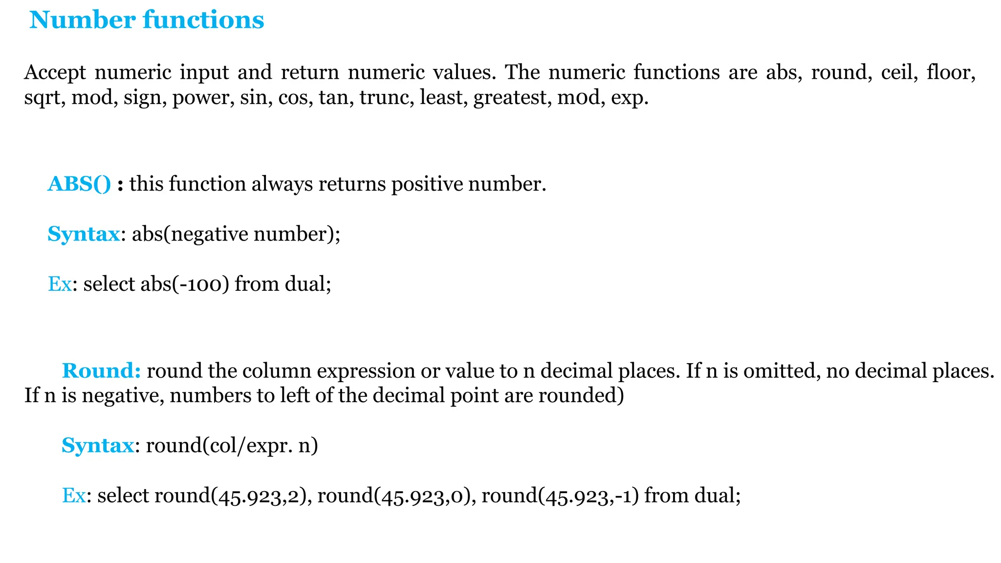 Number functions Accept numeric input and return numeric values. The numeric functions are abs, round, ceil, floor, sqrt, mod, sign, power, sin, cos, tan, trunc, least, greatest, m0d, exp. Round: round the column expression or value to n decimal places. If n is omitted, no decimal places. If n is negative, numbers to left of the decimal point are rounded) Syntax: round(col/expr. n) Ex: select round(45.923,2), round(45.923,0), round(45.923,-1) from dual; ABS() : this function always returns positive number. Syntax: abs(negative number); Ex: select abs(-100) from dual; 