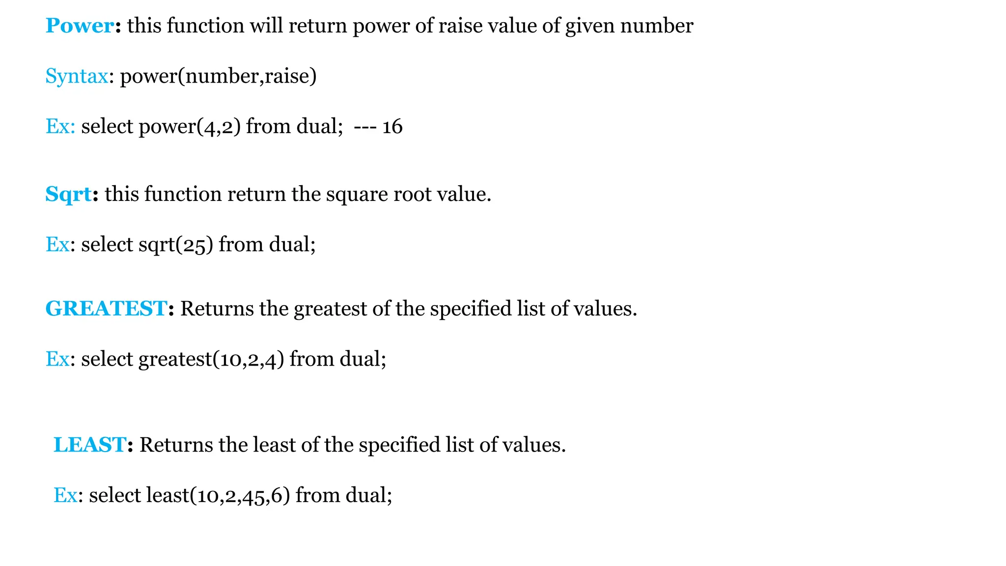 LEAST: Returns the least of the specified list of values. Ex: select least(10,2,45,6) from dual; Power: this function will return power of raise value of given number Syntax: power(number,raise) Ex: select power(4,2) from dual; --- 16 Sqrt: this function return the square root value. Ex: select sqrt(25) from dual; GREATEST: Returns the greatest of the specified list of values. Ex: select greatest(10,2,4) from dual; 