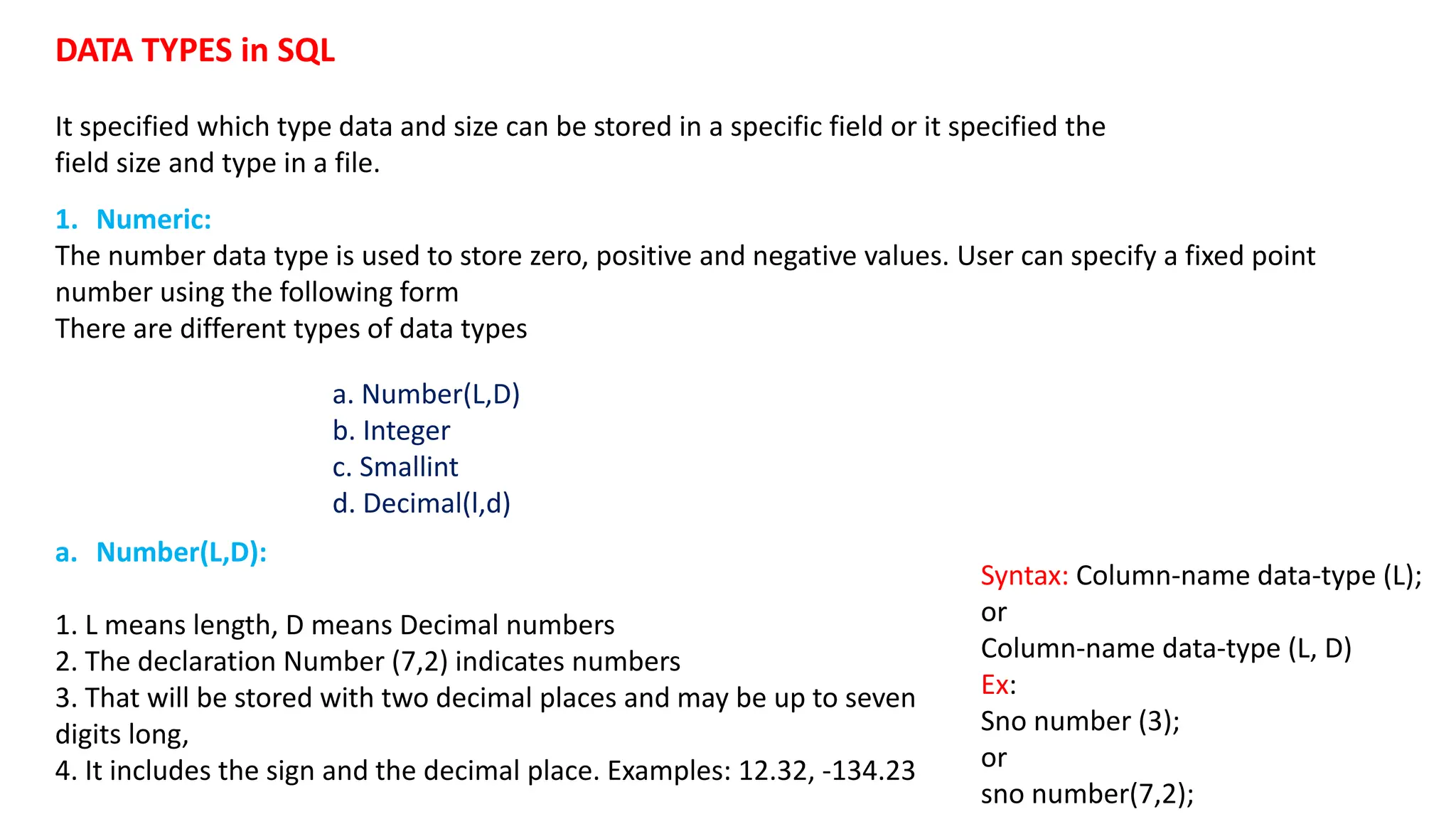 DATA TYPES in SQL It specified which type data and size can be stored in a specific field or it specified the field size and type in a file. a. Number(L,D) b. Integer c. Smallint d. Decimal(l,d) a. Number(L,D): 1. L means length, D means Decimal numbers 2. The declaration Number (7,2) indicates numbers 3. That will be stored with two decimal places and may be up to seven digits long, 4. It includes the sign and the decimal place. Examples: 12.32, -134.23 Syntax: Column-name data-type (L); or Column-name data-type (L, D) Ex: Sno number (3); or sno number(7,2); 1. Numeric: The number data type is used to store zero, positive and negative values. User can specify a fixed point number using the following form There are different types of data types 