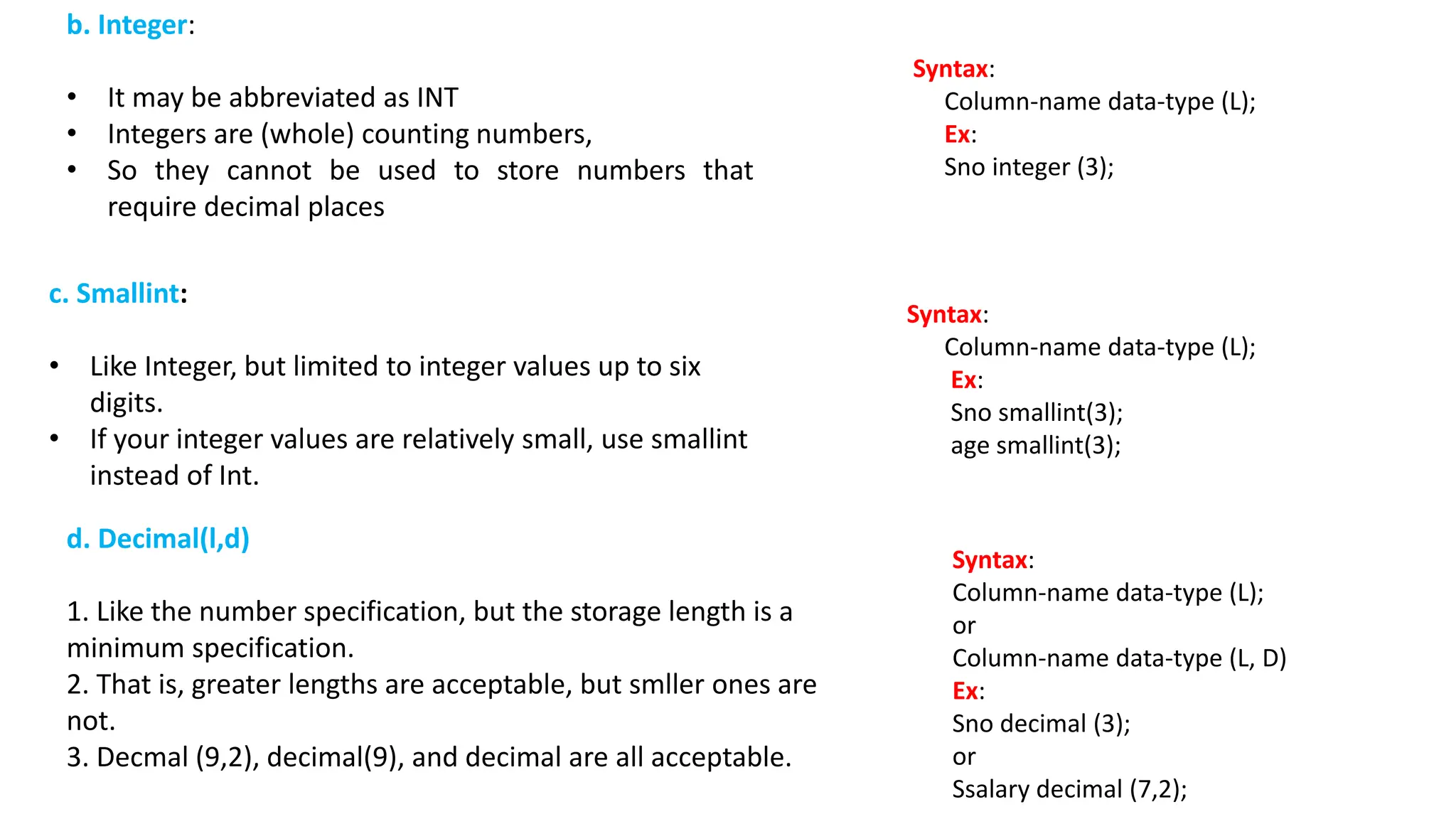 b. Integer: • It may be abbreviated as INT • Integers are (whole) counting numbers, • So they cannot be used to store numbers that require decimal places c. Smallint: • Like Integer, but limited to integer values up to six digits. • If your integer values are relatively small, use smallint instead of Int. Syntax: Column-name data-type (L); Ex: Sno integer (3); Syntax: Column-name data-type (L); Ex: Sno smallint(3); age smallint(3); d. Decimal(l,d) 1. Like the number specification, but the storage length is a minimum specification. 2. That is, greater lengths are acceptable, but smller ones are not. 3. Decmal (9,2), decimal(9), and decimal are all acceptable. Syntax: Column-name data-type (L); or Column-name data-type (L, D) Ex: Sno decimal (3); or Ssalary decimal (7,2); 