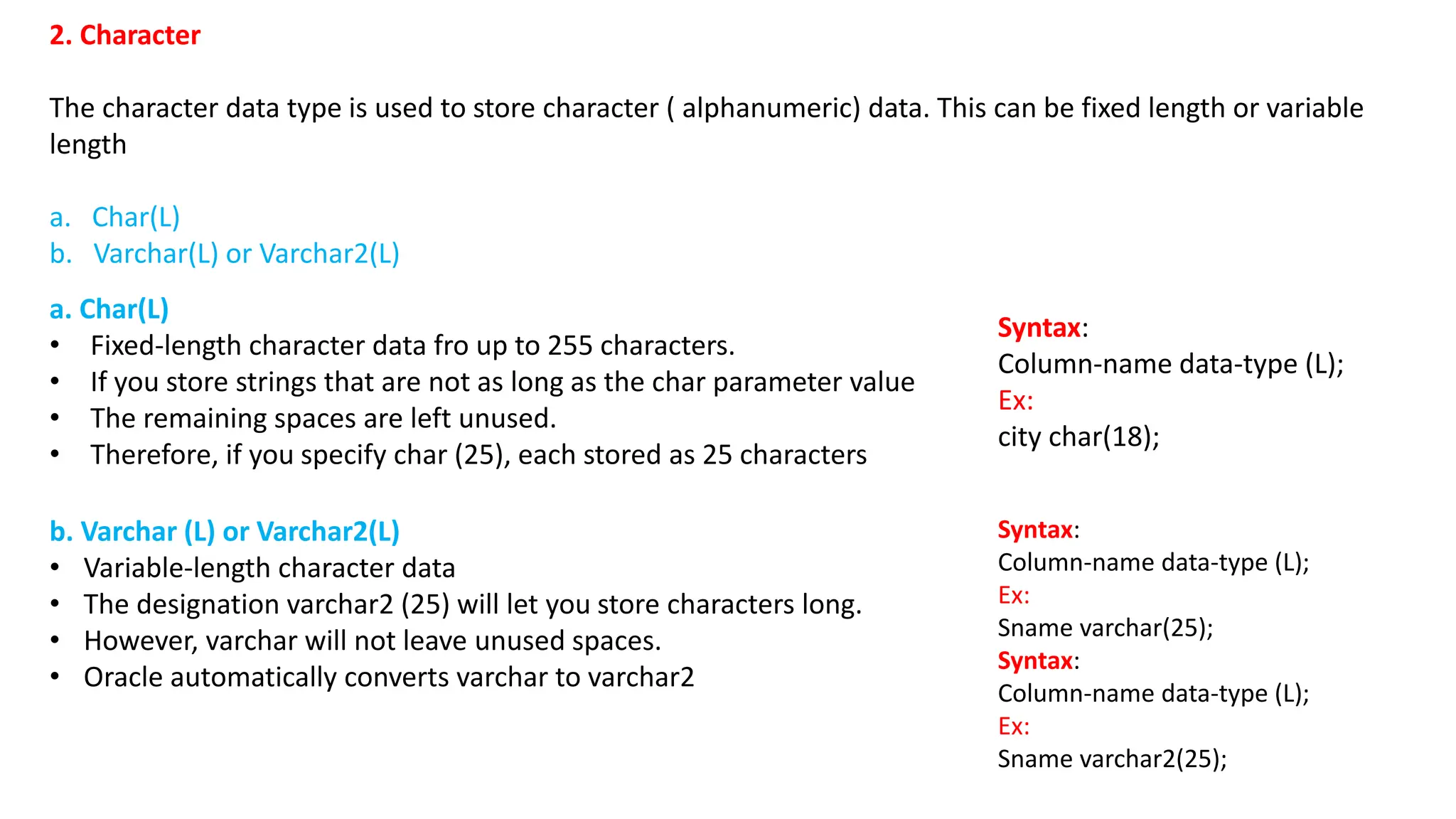 2. Character The character data type is used to store character ( alphanumeric) data. This can be fixed length or variable length a. Char(L) b. Varchar(L) or Varchar2(L) a. Char(L) • Fixed-length character data fro up to 255 characters. • If you store strings that are not as long as the char parameter value • The remaining spaces are left unused. • Therefore, if you specify char (25), each stored as 25 characters Syntax: Column-name data-type (L); Ex: city char(18); b. Varchar (L) or Varchar2(L) • Variable-length character data • The designation varchar2 (25) will let you store characters long. • However, varchar will not leave unused spaces. • Oracle automatically converts varchar to varchar2 Syntax: Column-name data-type (L); Ex: Sname varchar(25); Syntax: Column-name data-type (L); Ex: Sname varchar2(25); 