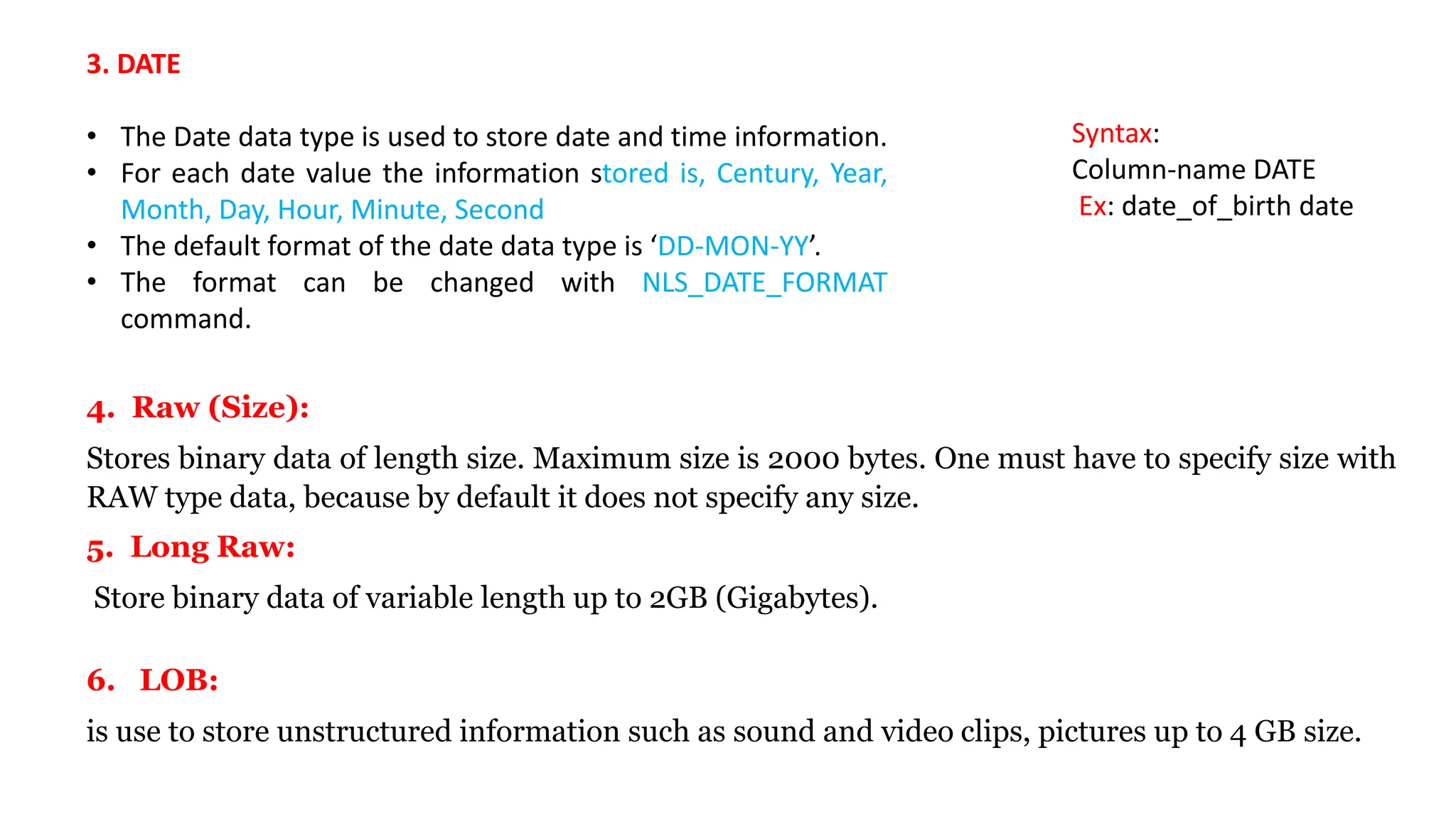 3. DATE • The Date data type is used to store date and time information. • For each date value the information stored is, Century, Year, Month, Day, Hour, Minute, Second • The default format of the date data type is ‘DD-MON-YY’. • The format can be changed with NLS_DATE_FORMAT command. Syntax: Column-name DATE Ex: date_of_birth date 4. Raw (Size): Stores binary data of length size. Maximum size is 2000 bytes. One must have to specify size with RAW type data, because by default it does not specify any size. 6. LOB: is use to store unstructured information such as sound and video clips, pictures up to 4 GB size. 5. Long Raw: Store binary data of variable length up to 2GB (Gigabytes). 