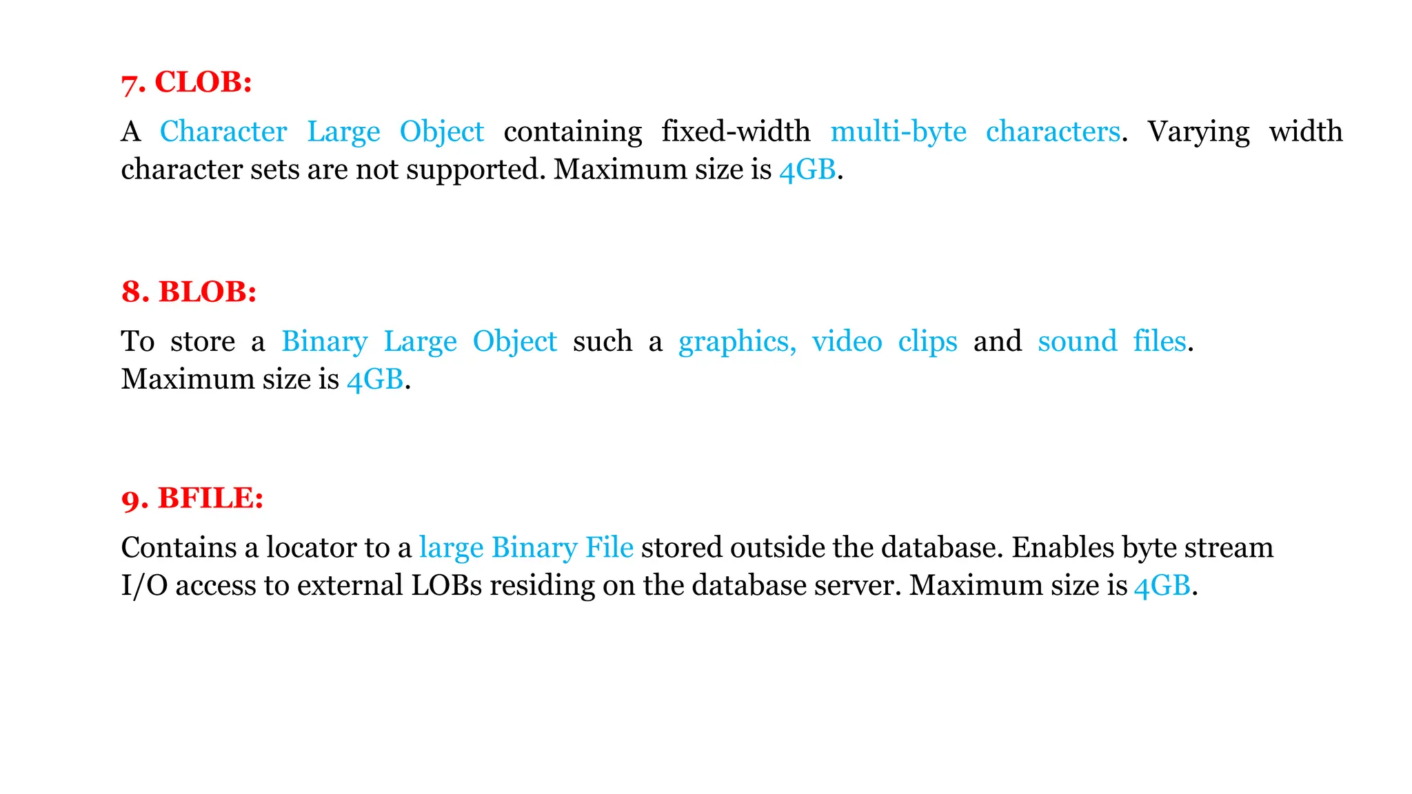 7. CLOB: A Character Large Object containing fixed-width multi-byte characters. Varying width character sets are not supported. Maximum size is 4GB. 9. BFILE: Contains a locator to a large Binary File stored outside the database. Enables byte stream I/O access to external LOBs residing on the database server. Maximum size is 4GB. 8. BLOB: To store a Binary Large Object such a graphics, video clips and sound files. Maximum size is 4GB. 