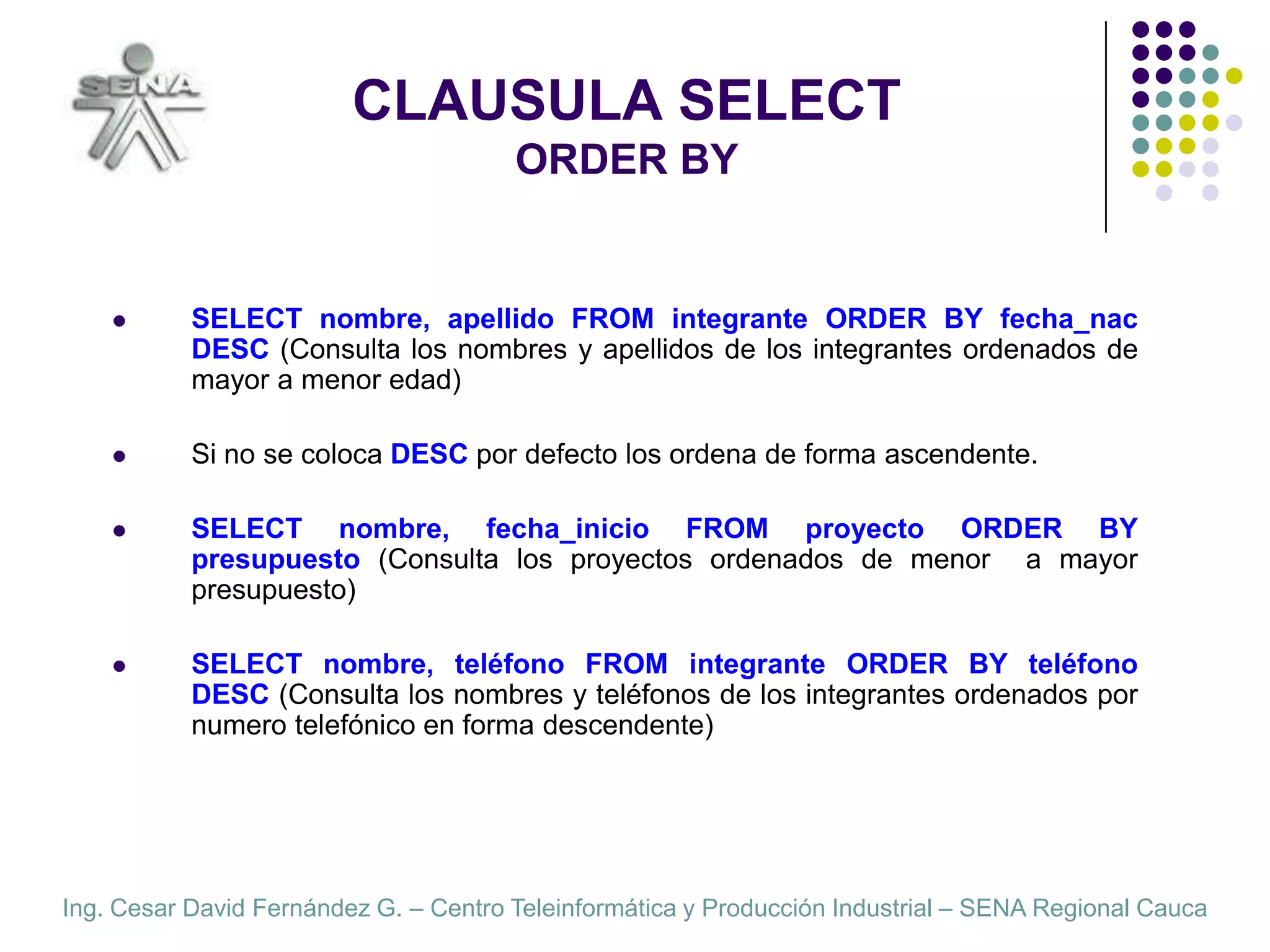 CLAUSULA SELECTORDER BYSELECT nombre, apellido FROM integrante ORDER BY fecha_nac  DESC (Consulta los nombres y apellidos de los integrantes ordenados de mayor a menor edad)Si no se coloca DESC por defecto los ordena de forma ascendente.SELECT nombre, fecha_inicio FROM proyecto ORDER BY presupuesto (Consulta los proyectos ordenados de menor  a mayor  presupuesto)SELECT nombre, teléfono FROM integrante ORDER BY teléfono  DESC (Consulta los nombres y teléfonos de los integrantes ordenados por numero telefónico en forma descendente)