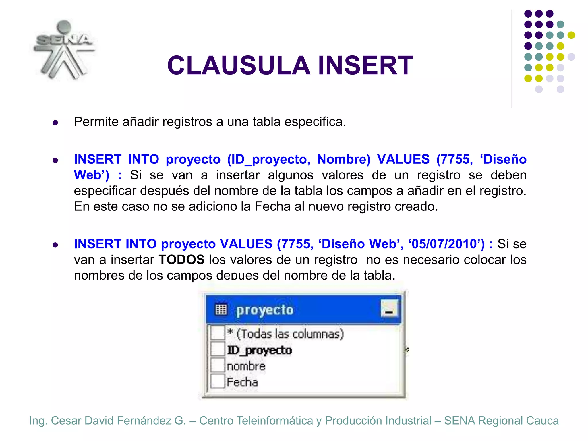 CLAUSULA INSERTPermite añadir registros a una tabla especifica.INSERT INTO proyecto (ID_proyecto, Nombre) VALUES (7755, ‘Diseño Web’) : Si se van a insertar algunos valores de un registro se deben especificar después del nombre de la tabla los campos a añadir en el registro. En este caso no se adiciono la Fecha al nuevo registro creado.INSERT INTO proyecto VALUES (7755, ‘Diseño Web’, ‘05/07/2010’) : Si se van a insertar TODOS los valores de un registro  no es necesario colocar los nombres de los campos depues del nombre de la tabla.