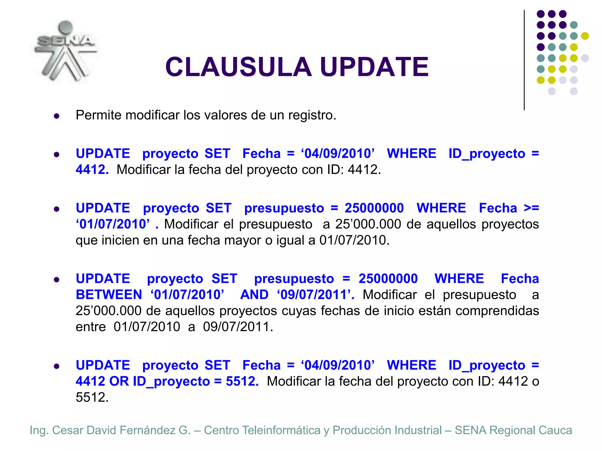 CLAUSULA UPDATEPermite modificar los valores de un registro.UPDATE  proyecto SET  Fecha = ‘04/09/2010’  WHERE  ID_proyecto = 4412.  Modificar la fecha del proyecto con ID: 4412.UPDATE  proyecto SET  presupuesto = 25000000  WHERE  Fecha >= ‘01/07/2010’ . Modificar el presupuesto  a 25’000.000 de aquellos proyectos que inicien en una fecha mayor o igual a 01/07/2010.UPDATE  proyecto SET  presupuesto = 25000000  WHERE  Fecha BETWEEN ‘01/07/2010’  AND ‘09/07/2011’. Modificar el presupuesto  a 25’000.000 de aquellos proyectos cuyas fechas de inicio están comprendidas entre  01/07/2010  a  09/07/2011.UPDATE  proyecto SET  Fecha = ‘04/09/2010’  WHERE  ID_proyecto = 4412 OR ID_proyecto = 5512.  Modificar la fecha del proyecto con ID: 4412 o 5512.
