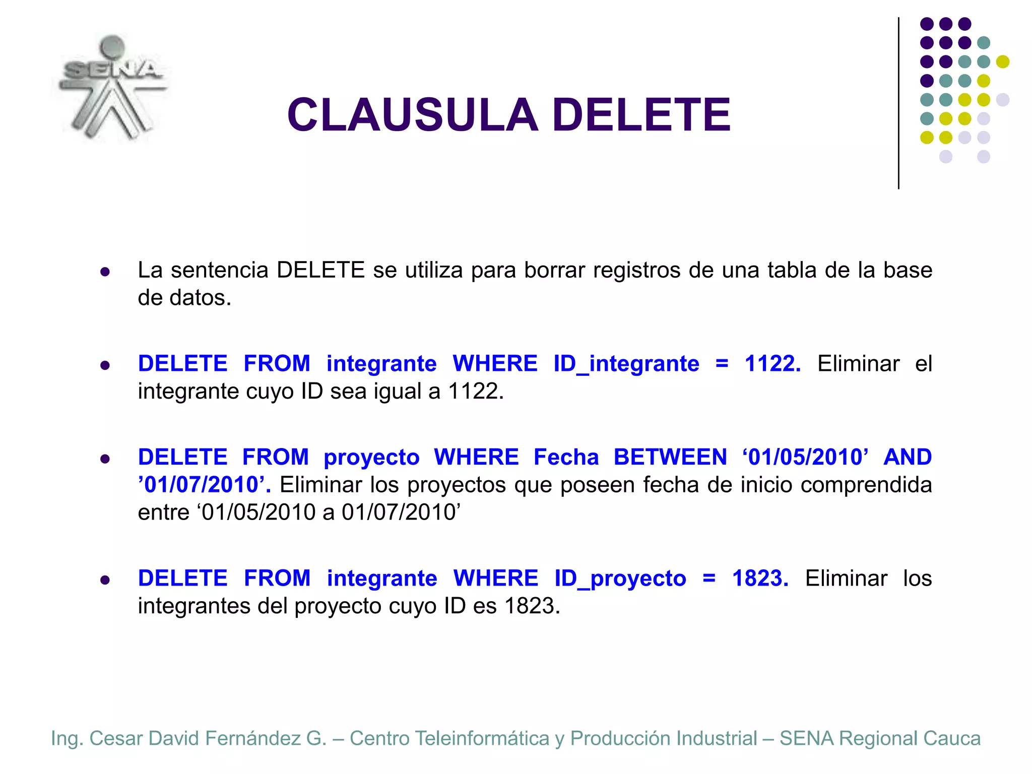 CLAUSULA DELETELa sentencia DELETE se utiliza para borrar registros de una tabla de la base de datos.DELETE FROM integrante WHERE ID_integrante = 1122. Eliminar el integrante cuyo ID sea igual a 1122.DELETE FROM proyecto WHERE Fecha BETWEEN ‘01/05/2010’ AND ’01/07/2010’. Eliminar los proyectos que poseen fecha de inicio comprendida entre ‘01/05/2010 a 01/07/2010’DELETE FROM integrante WHERE ID_proyecto = 1823. Eliminar los  integrantes del proyecto cuyo ID es 1823.