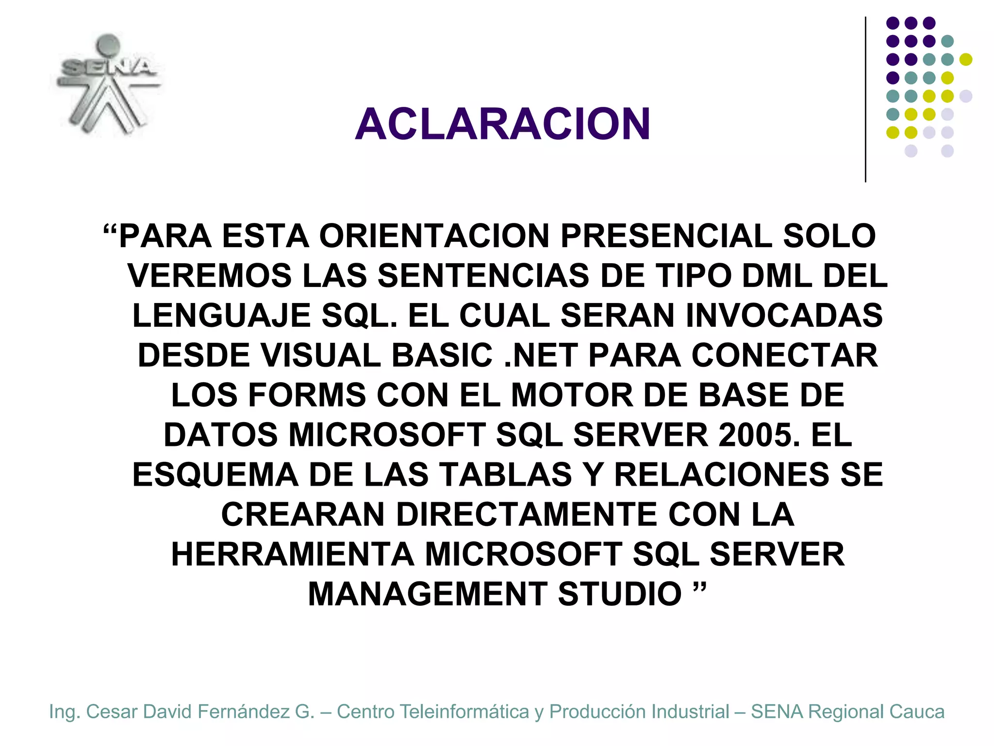 ACLARACION“PARA ESTA ORIENTACION PRESENCIAL SOLO VEREMOS LAS SENTENCIAS DE TIPO DML DEL LENGUAJE SQL. EL CUAL SERAN INVOCADAS DESDE VISUAL BASIC .NET PARA CONECTAR LOS FORMS CON EL MOTOR DE BASE DE DATOS MICROSOFT SQL SERVER 2005. EL ESQUEMA DE LAS TABLAS Y RELACIONES SE CREARAN DIRECTAMENTE CON LA HERRAMIENTA MICROSOFT SQL SERVER MANAGEMENT STUDIO ”