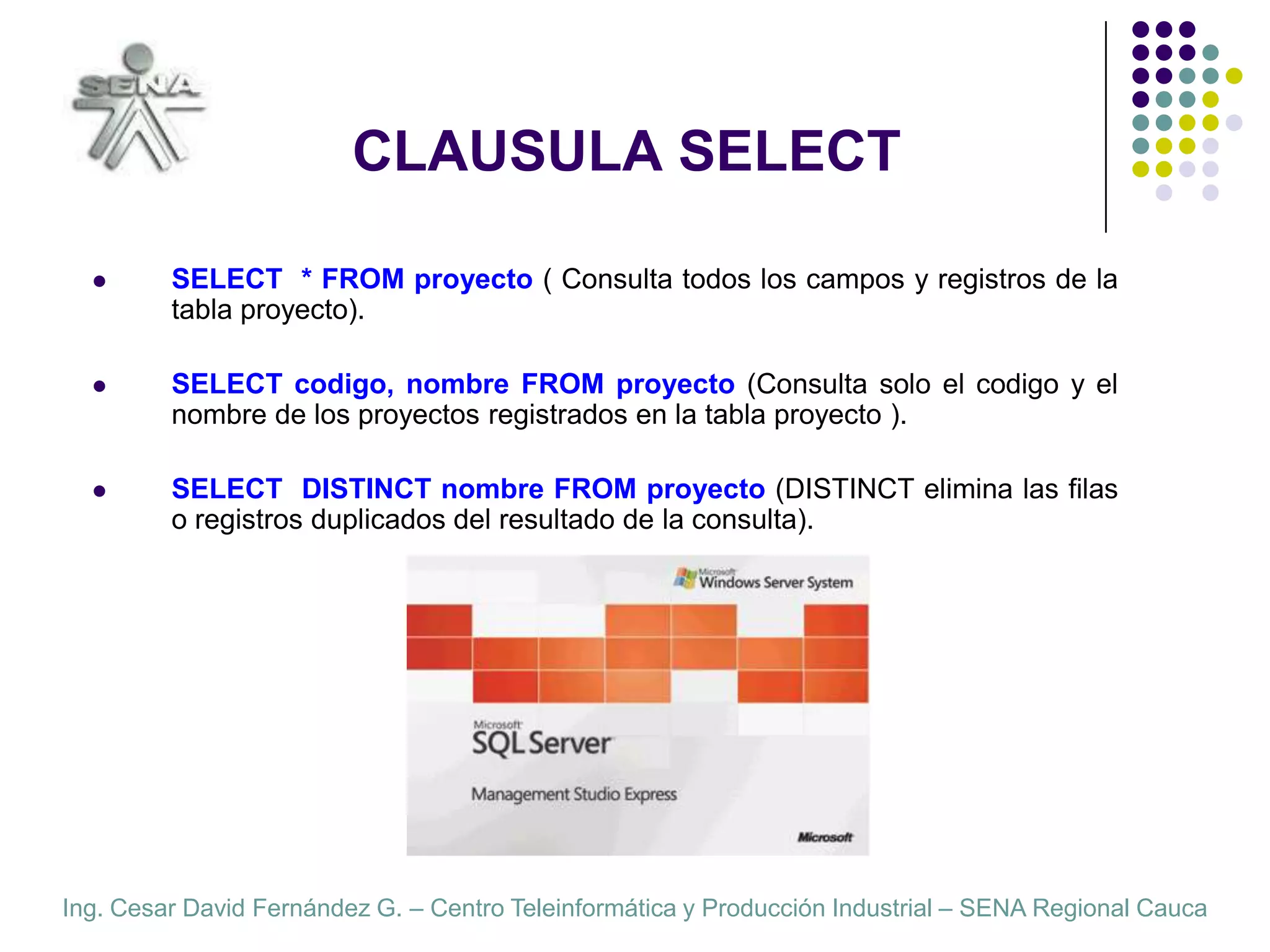 CLAUSULA SELECTSELECT  * FROM proyecto ( Consulta todos los campos y registros de la tabla proyecto).SELECT codigo, nombre FROM proyecto (Consulta solo el codigo y el nombre de los proyectos registrados en la tabla proyecto ).  SELECT  DISTINCT nombre FROM proyecto (DISTINCT elimina las filas o registros duplicados del resultado de la consulta).  