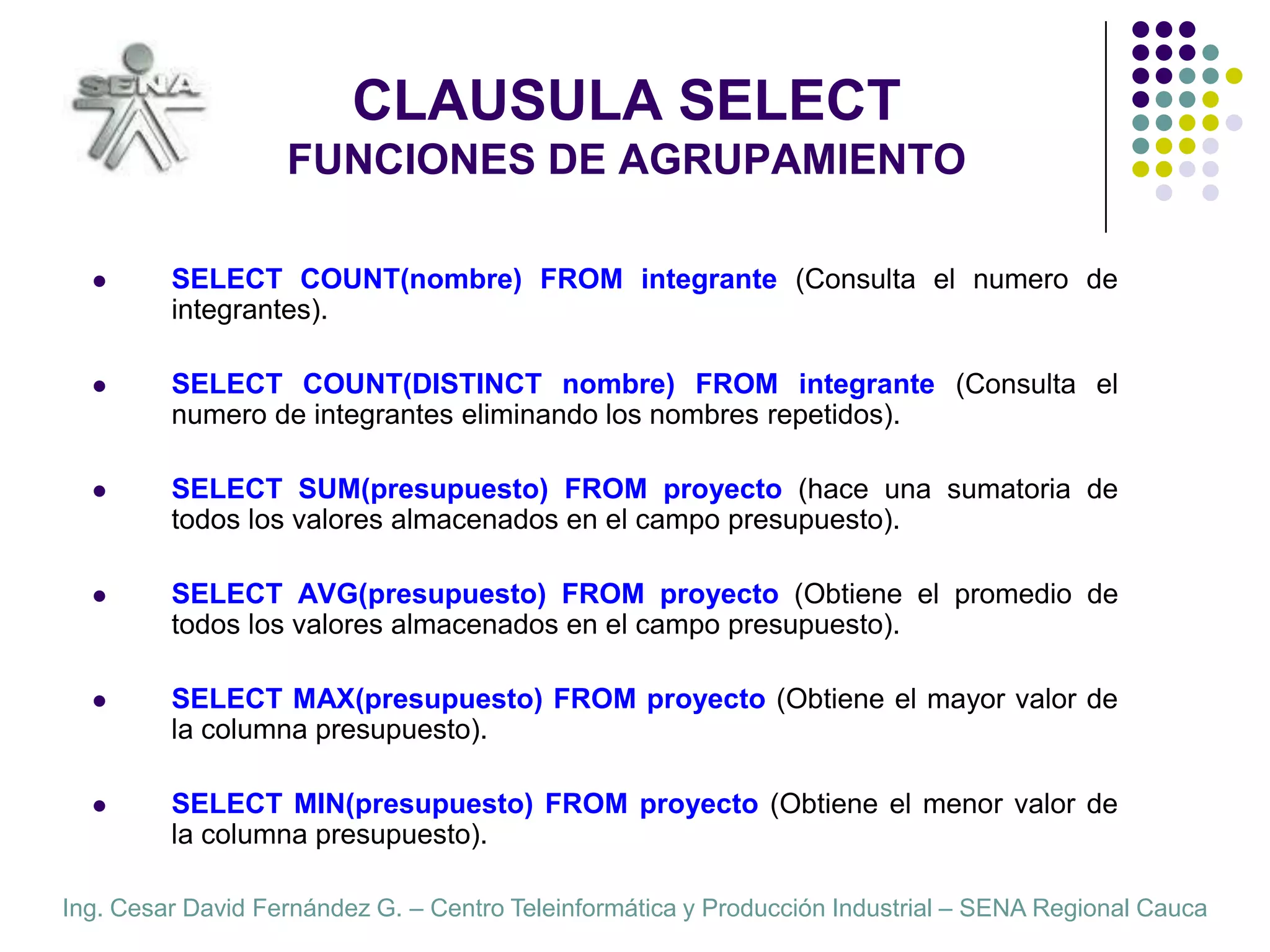 CLAUSULA SELECTFUNCIONES DE AGRUPAMIENTOSELECT COUNT(nombre) FROM integrante (Consulta el numero de integrantes).SELECT COUNT(DISTINCT nombre) FROM integrante (Consulta el numero de integrantes eliminando los nombres repetidos).SELECT SUM(presupuesto) FROM proyecto (hace una sumatoria de todos los valores almacenados en el campo presupuesto).  SELECT AVG(presupuesto) FROM proyecto (Obtiene el promedio de todos los valores almacenados en el campo presupuesto).  SELECT MAX(presupuesto) FROM proyecto (Obtiene el mayor valor de la columna presupuesto).  SELECT MIN(presupuesto) FROM proyecto (Obtiene el menor valor de la columna presupuesto).  
