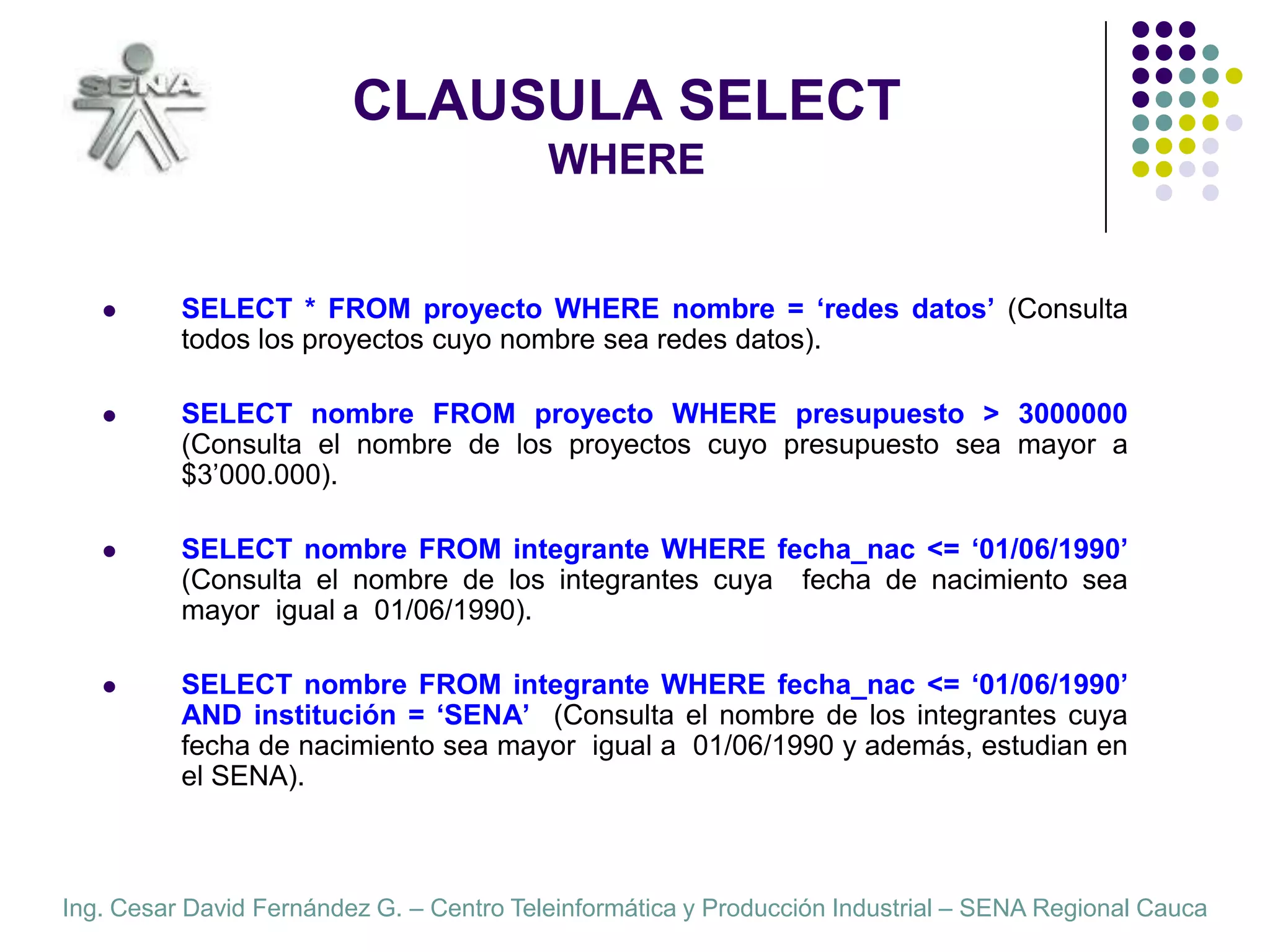 CLAUSULA SELECTWHERESELECT * FROM proyecto WHERE nombre = ‘redes datos’ (Consulta todos los proyectos cuyo nombre sea redes datos).SELECT nombre FROM proyecto WHERE presupuesto > 3000000  (Consulta el nombre de los proyectos cuyo presupuesto sea mayor a $3’000.000).SELECT nombre FROM integrante WHERE fecha_nac <= ‘01/06/1990’  (Consulta el nombre de los integrantes cuya  fecha de nacimiento sea mayor  igual a  01/06/1990).SELECT nombre FROM integrante WHERE fecha_nac <= ‘01/06/1990’  AND institución = ‘SENA’  (Consulta el nombre de los integrantes cuya  fecha de nacimiento sea mayor  igual a  01/06/1990 y además, estudian en el SENA).