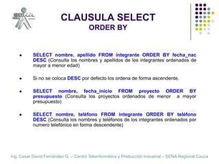 CLAUSULA SELECTORDER BYSELECT nombre, apellido FROM integrante ORDER BY fecha_nac  DESC (Consulta los nombres y apellidos de los integrantes ordenados de mayor a menor edad)Si no se coloca DESC por defecto los ordena de forma ascendente.SELECT nombre, fecha_inicio FROM proyecto ORDER BY presupuesto (Consulta los proyectos ordenados de menor  a mayor  presupuesto)SELECT nombre, teléfono FROM integrante ORDER BY teléfono  DESC (Consulta los nombres y teléfonos de los integrantes ordenados por numero telefónico en forma descendente)