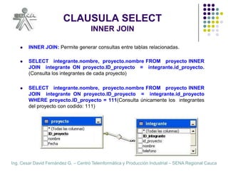 CLAUSULA SELECTINNER JOININNER JOIN: Permite generar consultas entre tablas relacionadas.SELECT   integrante.nombre,  proyecto.nombre FROM   proyecto INNER  JOIN  integrante ON proyecto.ID_proyecto  =  integrante.id_proyecto. (Consulta los integrantes de cada proyecto)SELECT   integrante.nombre,  proyecto.nombre FROM   proyecto INNER  JOIN  integrante ON proyecto.ID_proyecto  =  integrante.id_proyecto  WHERE proyecto.ID_proyecto = 111(Consulta únicamente los  integrantes del proyecto con codido: 111)