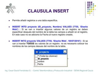 CLAUSULA INSERTPermite añadir registros a una tabla especifica.INSERT INTO proyecto (ID_proyecto, Nombre) VALUES (7755, ‘Diseño Web’) : Si se van a insertar algunos valores de un registro se deben especificar después del nombre de la tabla los campos a añadir en el registro. En este caso no se adiciono la Fecha al nuevo registro creado.INSERT INTO proyecto VALUES (7755, ‘Diseño Web’, ‘05/07/2010’) : Si se van a insertar TODOS los valores de un registro  no es necesario colocar los nombres de los campos depues del nombre de la tabla.