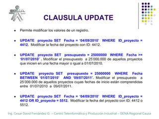 CLAUSULA UPDATEPermite modificar los valores de un registro.UPDATE  proyecto SET  Fecha = ‘04/09/2010’  WHERE  ID_proyecto = 4412.  Modificar la fecha del proyecto con ID: 4412.UPDATE  proyecto SET  presupuesto = 25000000  WHERE  Fecha >= ‘01/07/2010’ . Modificar el presupuesto  a 25’000.000 de aquellos proyectos que inicien en una fecha mayor o igual a 01/07/2010.UPDATE  proyecto SET  presupuesto = 25000000  WHERE  Fecha BETWEEN ‘01/07/2010’  AND ‘09/07/2011’. Modificar el presupuesto  a 25’000.000 de aquellos proyectos cuyas fechas de inicio están comprendidas entre  01/07/2010  a  09/07/2011.UPDATE  proyecto SET  Fecha = ‘04/09/2010’  WHERE  ID_proyecto = 4412 OR ID_proyecto = 5512.  Modificar la fecha del proyecto con ID: 4412 o 5512.
