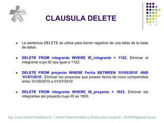 CLAUSULA DELETELa sentencia DELETE se utiliza para borrar registros de una tabla de la base de datos.DELETE FROM integrante WHERE ID_integrante = 1122. Eliminar el integrante cuyo ID sea igual a 1122.DELETE FROM proyecto WHERE Fecha BETWEEN ‘01/05/2010’ AND ’01/07/2010’. Eliminar los proyectos que poseen fecha de inicio comprendida entre ‘01/05/2010 a 01/07/2010’DELETE FROM integrante WHERE ID_proyecto = 1823. Eliminar los  integrantes del proyecto cuyo ID es 1823.