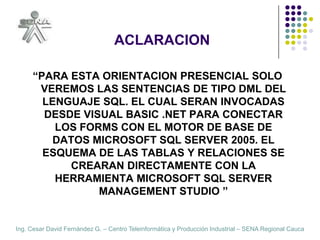 ACLARACION“PARA ESTA ORIENTACION PRESENCIAL SOLO VEREMOS LAS SENTENCIAS DE TIPO DML DEL LENGUAJE SQL. EL CUAL SERAN INVOCADAS DESDE VISUAL BASIC .NET PARA CONECTAR LOS FORMS CON EL MOTOR DE BASE DE DATOS MICROSOFT SQL SERVER 2005. EL ESQUEMA DE LAS TABLAS Y RELACIONES SE CREARAN DIRECTAMENTE CON LA HERRAMIENTA MICROSOFT SQL SERVER MANAGEMENT STUDIO ”