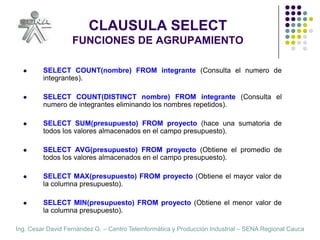 CLAUSULA SELECTFUNCIONES DE AGRUPAMIENTOSELECT COUNT(nombre) FROM integrante (Consulta el numero de integrantes).SELECT COUNT(DISTINCT nombre) FROM integrante (Consulta el numero de integrantes eliminando los nombres repetidos).SELECT SUM(presupuesto) FROM proyecto (hace una sumatoria de todos los valores almacenados en el campo presupuesto).  SELECT AVG(presupuesto) FROM proyecto (Obtiene el promedio de todos los valores almacenados en el campo presupuesto).  SELECT MAX(presupuesto) FROM proyecto (Obtiene el mayor valor de la columna presupuesto).  SELECT MIN(presupuesto) FROM proyecto (Obtiene el menor valor de la columna presupuesto).  