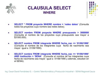 CLAUSULA SELECTWHERESELECT * FROM proyecto WHERE nombre = ‘redes datos’ (Consulta todos los proyectos cuyo nombre sea redes datos).SELECT nombre FROM proyecto WHERE presupuesto > 3000000  (Consulta el nombre de los proyectos cuyo presupuesto sea mayor a $3’000.000).SELECT nombre FROM integrante WHERE fecha_nac <= ‘01/06/1990’  (Consulta el nombre de los integrantes cuya  fecha de nacimiento sea mayor  igual a  01/06/1990).SELECT nombre FROM integrante WHERE fecha_nac <= ‘01/06/1990’  AND institución = ‘SENA’  (Consulta el nombre de los integrantes cuya  fecha de nacimiento sea mayor  igual a  01/06/1990 y además, estudian en el SENA).