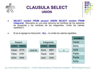 CLAUSULA SELECTUNIONSELECT nombre FROM ascesor UNION SELECT nombre FROM integrante  (Devuelve en una sola columna los nombres de los asesores de proyectos y los nombres de los integrantes. “omite los valores repetidos”)Si se le agrega la instrucción:  ALL , no omite los valores repetidos.AsesorIntegranteUNION=