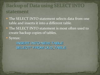 The SELECT INTO statement selects data from one table and inserts it into a different table. The SELECT INTO statement is most often used to create backup copies of tables. Syntax: INSERT INTO NEW_TABLE SELECT* FROM OLD_TABLE 