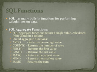 SQL has many built-in functions for performing calculations on data. SQL Aggregate Functions: SQL aggregate functions return a single value, calculated from values in a column. Useful aggregate functions: AVG()  - Returns the average value COUNT() - Returns the number of rows FIRST()  - Returns the first value LAST()  - Returns the last value MAX()  - Returns the largest value MIN()  - Returns the smallest value SUM()  - Returns the sum 