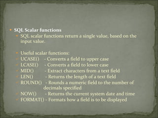 SQL Scalar functions SQL scalar functions return a single value, based on the input value. Useful scalar functions: UCASE()  - Converts a field to upper case LCASE()  - Converts a field to lower case MID()  - Extract characters from a text field LEN()  - Returns the length of a text field ROUND()  - Rounds a numeric field to the number of    decimals specified NOW()  - Returns the current system date and time FORMAT() - Formats how a field is to be displayed 