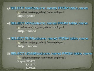 5)  SELECT MAX(column_name) FROM table_name Eg:  select max(emp_salary) from employee1; Ouput: 30000 6 )  SELECT MIN(column_name) FROM table_name Eg:  select min(emp_salary) from  employee1; Output: 10000 7 )  SELECT SUM(column_name) FROM table_name Eg:  select sum(emp_salary) from employee1; Output: 60000 8)  SELECT UCASE(column_name) FROM table_name   Eg:  select ucase(emp_name) from employee1; Output: SAVITA   KAVITA   KOMAL 