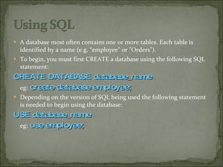 A database most often contains one or more tables. Each table is identified by a name (e.g. “employee" or "Orders").  To begin, you must first CREATE a database using the following SQL statement: CREATE DATABASE database_name eg:   create database employee; Depending on the version of SQL being used the following statement is needed to begin using the database: USE database_name eg:   use employee; 