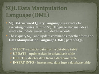 SQL   (Structured Query Language)  is a syntax for executing queries. But the SQL language also includes a syntax to update, insert, and delete records. These query SQL and update commands together form the  Data Manipulation Language (DML)  part of SQL: SELECT  - extracts data from a database table  UPDATE  - updates data in a database table  DELETE  - deletes data from a database table  INSERT INTO  - inserts new data into a database table 