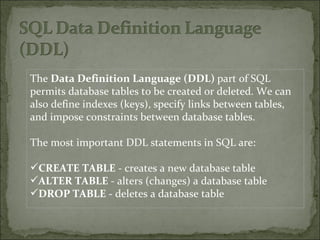 The  Data Definition Language (DDL)  part of SQL permits database tables to be created or deleted. We can also define indexes (keys), specify links between tables, and impose constraints between database tables. The most important DDL statements in SQL are:  CREATE TABLE  - creates a new database table  ALTER TABLE  - alters (changes) a database table  DROP TABLE  - deletes a database table  