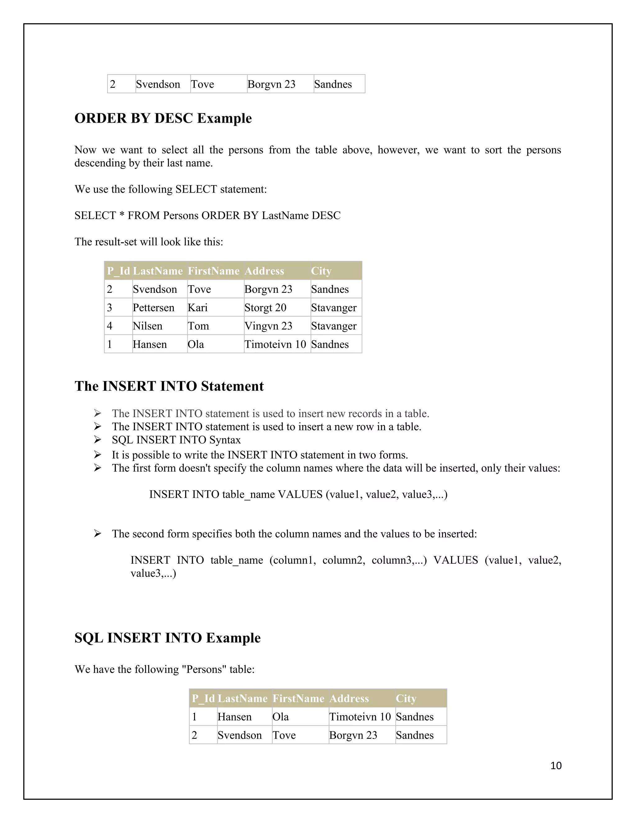 2     Svendson Tove           Borgvn 23     Sandnes


ORDER BY DESC Example

Now we want to select all the persons from the table above, however, we want to sort the persons
descending by their last name.

We use the following SELECT statement:

SELECT * FROM Persons ORDER BY LastName DESC

The result-set will look like this:

        P_Id LastName FirstName Address            City
        2    Svendson Tove            Borgvn 23    Sandnes
        3    Pettersen    Kari        Storgt 20    Stavanger
        4    Nilsen       Tom         Vingvn 23    Stavanger
        1    Hansen       Ola         Timoteivn 10 Sandnes


The INSERT INTO Statement
       The INSERT INTO statement is used to insert new records in a table.
       The INSERT INTO statement is used to insert a new row in a table.
       SQL INSERT INTO Syntax
       It is possible to write the INSERT INTO statement in two forms.
       The first form doesn't specify the column names where the data will be inserted, only their values:

                 INSERT INTO table_name VALUES (value1, value2, value3,...)


     The second form specifies both the column names and the values to be inserted:

             INSERT INTO table_name (column1, column2, column3,...) VALUES (value1, value2,
             value3,...)




SQL INSERT INTO Example

We have the following "Persons" table:

                           P_Id LastName FirstName Address            City
                           1     Hansen    Ola         Timoteivn 10 Sandnes
                           2     Svendson Tove         Borgvn 23      Sandnes

                                                                                                        10
 