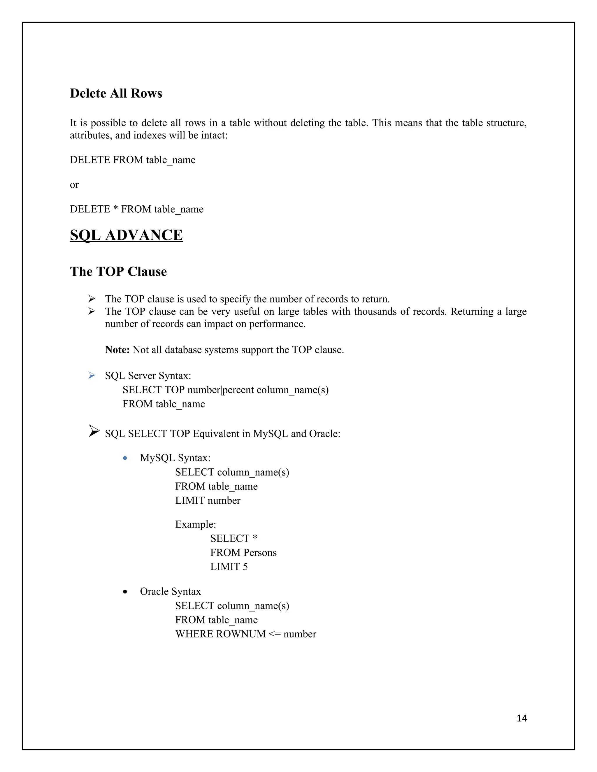 Delete All Rows

It is possible to delete all rows in a table without deleting the table. This means that the table structure,
attributes, and indexes will be intact:

DELETE FROM table_name

or

DELETE * FROM table_name

SQL ADVANCE

The TOP Clause
      The TOP clause is used to specify the number of records to return.
      The TOP clause can be very useful on large tables with thousands of records. Returning a large
       number of records can impact on performance.

        Note: Not all database systems support the TOP clause.

      SQL Server Syntax:
          SELECT TOP number|percent column_name(s)
          FROM table_name

      SQL SELECT TOP Equivalent in MySQL and Oracle:
            •   MySQL Syntax:
                     SELECT column_name(s)
                     FROM table_name
                     LIMIT number

                         Example:
                               SELECT *
                               FROM Persons
                               LIMIT 5

            •   Oracle Syntax
                        SELECT column_name(s)
                        FROM table_name
                        WHERE ROWNUM <= number




                                                                                                          14
 