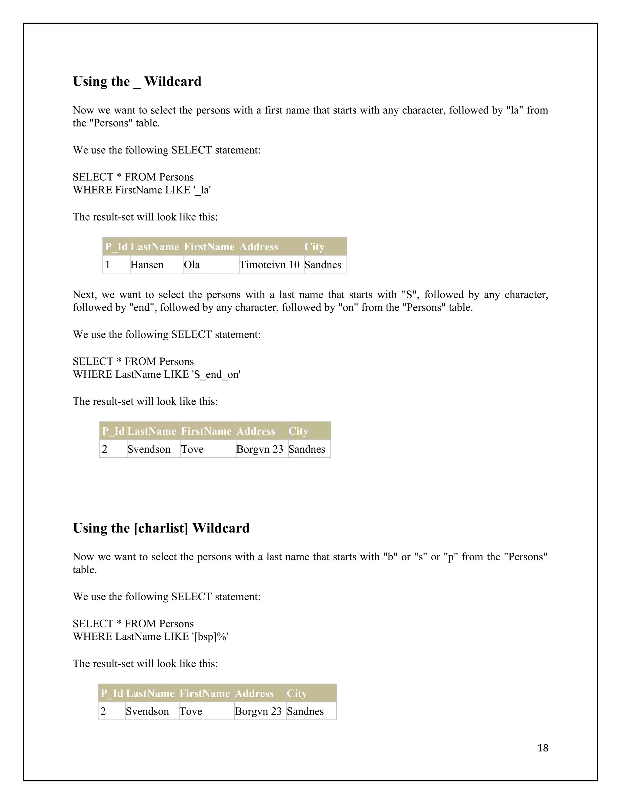Using the _ Wildcard
Now we want to select the persons with a first name that starts with any character, followed by "la" from
the "Persons" table.

We use the following SELECT statement:

SELECT * FROM Persons
WHERE FirstName LIKE '_la'

The result-set will look like this:

       P_Id LastName FirstName Address             City
       1     Hansen       Ola         Timoteivn 10 Sandnes

Next, we want to select the persons with a last name that starts with "S", followed by any character,
followed by "end", followed by any character, followed by "on" from the "Persons" table.

We use the following SELECT statement:

SELECT * FROM Persons
WHERE LastName LIKE 'S_end_on'

The result-set will look like this:

       P_Id LastName FirstName Address          City
       2     Svendson Tove            Borgvn 23 Sandnes




Using the [charlist] Wildcard
Now we want to select the persons with a last name that starts with "b" or "s" or "p" from the "Persons"
table.

We use the following SELECT statement:

SELECT * FROM Persons
WHERE LastName LIKE '[bsp]%'

The result-set will look like this:

      P_Id LastName FirstName Address          City
      2     Svendson Tove             Borgvn 23 Sandnes


                                                                                                      18
 