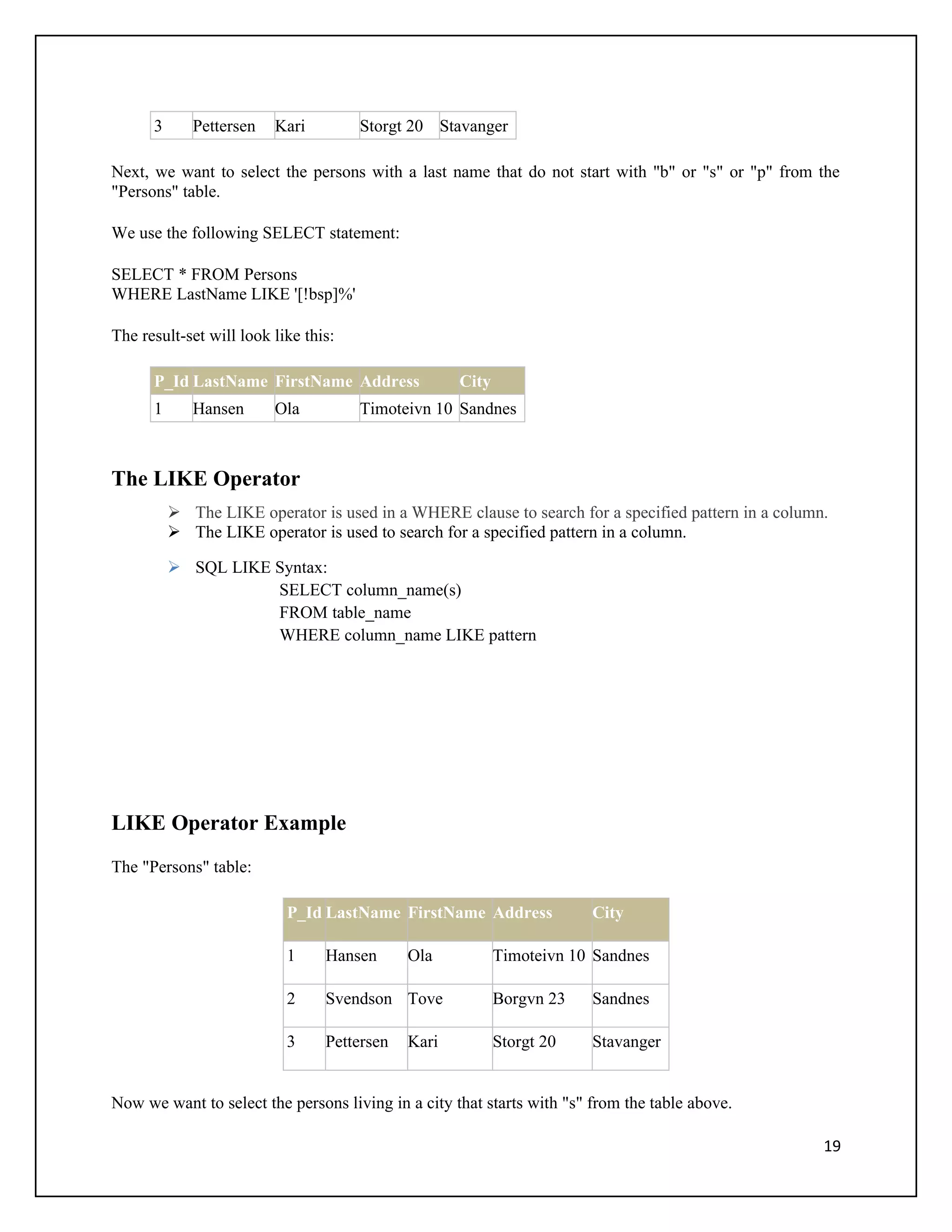 3      Pettersen   Kari         Storgt 20 Stavanger

Next, we want to select the persons with a last name that do not start with "b" or "s" or "p" from the
"Persons" table.

We use the following SELECT statement:

SELECT * FROM Persons
WHERE LastName LIKE '[!bsp]%'

The result-set will look like this:

      P_Id LastName FirstName Address               City
      1      Hansen      Ola          Timoteivn 10 Sandnes



The LIKE Operator
           The LIKE operator is used in a WHERE clause to search for a specified pattern in a column.
           The LIKE operator is used to search for a specified pattern in a column.

           SQL LIKE Syntax:
                     SELECT column_name(s)
                     FROM table_name
                     WHERE column_name LIKE pattern




LIKE Operator Example
The "Persons" table:

                           P_Id LastName FirstName Address              City

                           1     Hansen      Ola           Timoteivn 10 Sandnes

                           2     Svendson Tove             Borgvn 23    Sandnes

                           3     Pettersen   Kari          Storgt 20    Stavanger


Now we want to select the persons living in a city that starts with "s" from the table above.

                                                                                                     19
 