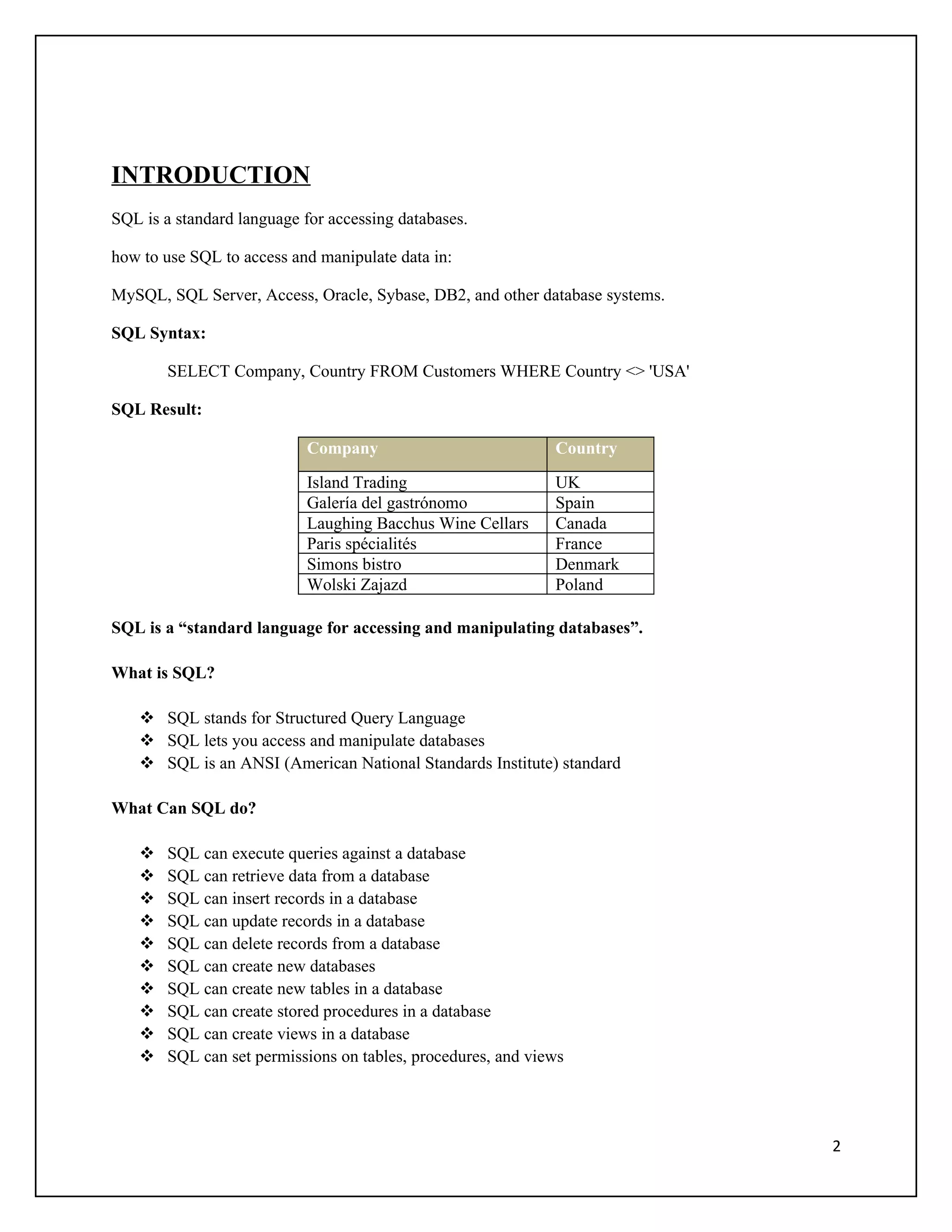 INTRODUCTION
SQL is a standard language for accessing databases.

how to use SQL to access and manipulate data in:

MySQL, SQL Server, Access, Oracle, Sybase, DB2, and other database systems.

SQL Syntax:

        SELECT Company, Country FROM Customers WHERE Country <> 'USA'

SQL Result:

                           Company                            Country

                           Island Trading                     UK
                           Galería del gastrónomo             Spain
                           Laughing Bacchus Wine Cellars      Canada
                           Paris spécialités                  France
                           Simons bistro                      Denmark
                           Wolski Zajazd                      Poland

SQL is a “standard language for accessing and manipulating databases”.

What is SQL?

     SQL stands for Structured Query Language
     SQL lets you access and manipulate databases
     SQL is an ANSI (American National Standards Institute) standard

What Can SQL do?

       SQL can execute queries against a database
       SQL can retrieve data from a database
       SQL can insert records in a database
       SQL can update records in a database
       SQL can delete records from a database
       SQL can create new databases
       SQL can create new tables in a database
       SQL can create stored procedures in a database
       SQL can create views in a database
       SQL can set permissions on tables, procedures, and views




                                                                              2
 