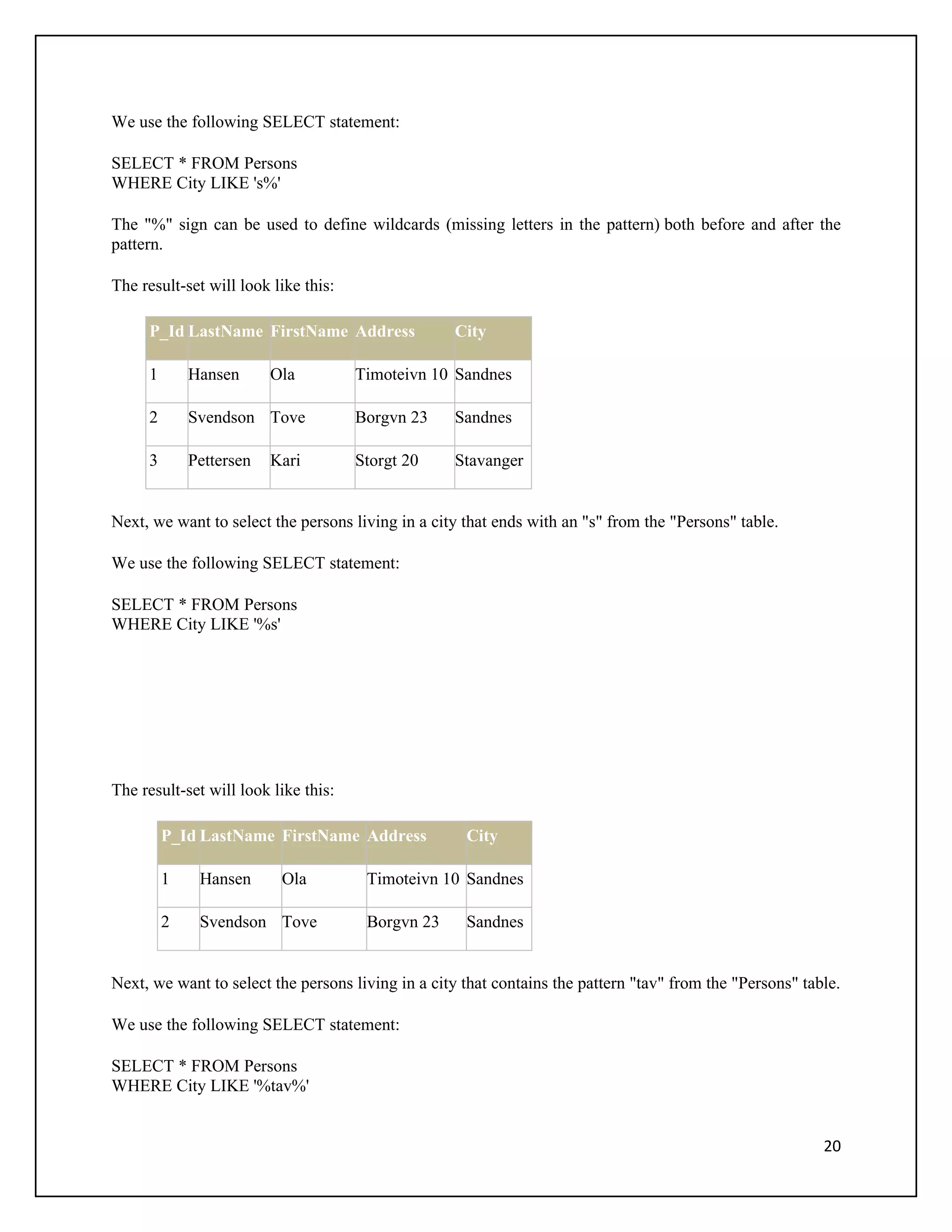 We use the following SELECT statement:

SELECT * FROM Persons
WHERE City LIKE 's%'

The "%" sign can be used to define wildcards (missing letters in the pattern) both before and after the
pattern.

The result-set will look like this:

     P_Id LastName FirstName Address               City

     1       Hansen      Ola          Timoteivn 10 Sandnes

     2       Svendson Tove            Borgvn 23    Sandnes

     3       Pettersen   Kari         Storgt 20    Stavanger


Next, we want to select the persons living in a city that ends with an "s" from the "Persons" table.

We use the following SELECT statement:

SELECT * FROM Persons
WHERE City LIKE '%s'




The result-set will look like this:

         P_Id LastName FirstName Address             City

         1    Hansen      Ola          Timoteivn 10 Sandnes

         2    Svendson Tove            Borgvn 23     Sandnes


Next, we want to select the persons living in a city that contains the pattern "tav" from the "Persons" table.

We use the following SELECT statement:

SELECT * FROM Persons
WHERE City LIKE '%tav%'


                                                                                                           20
 