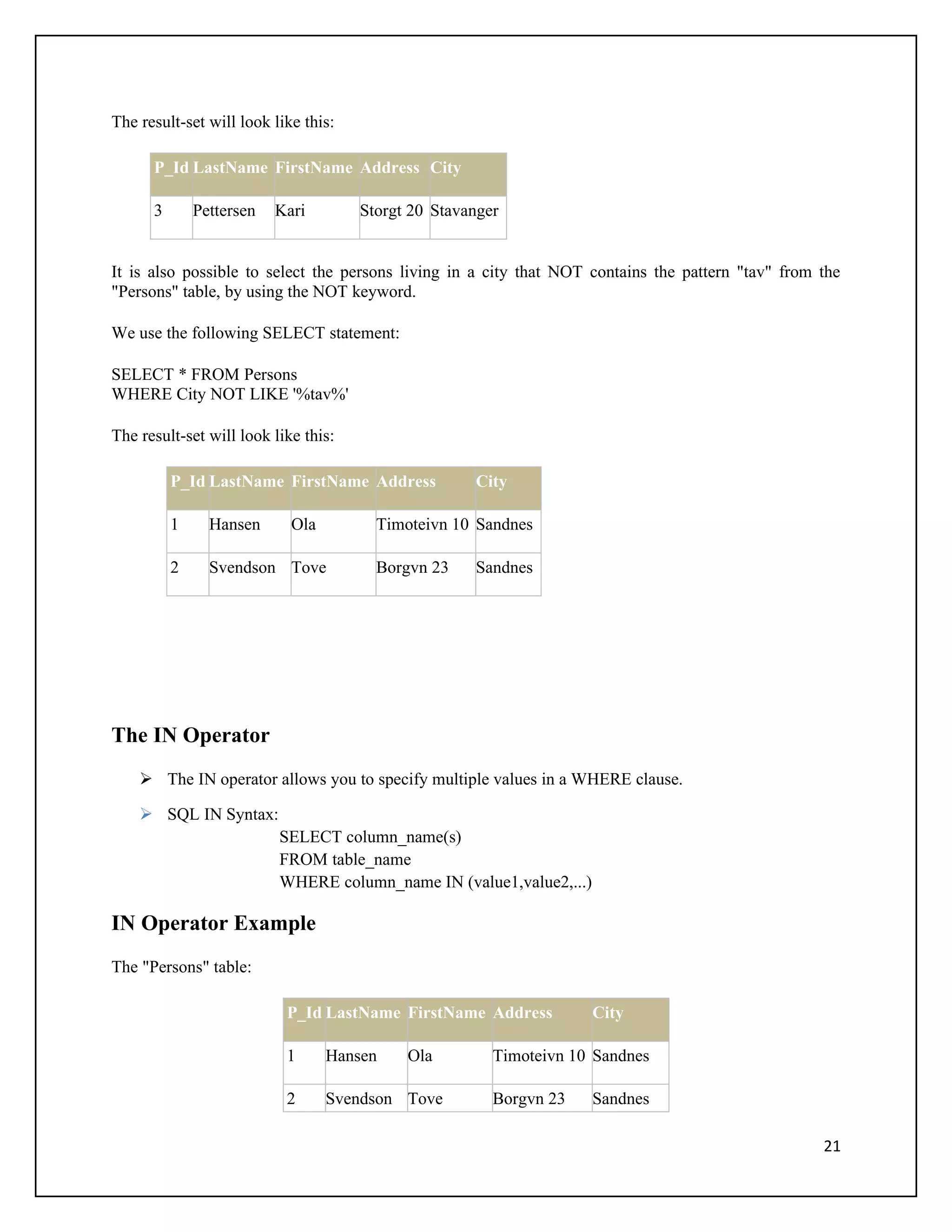 The result-set will look like this:

      P_Id LastName FirstName Address City

      3       Pettersen   Kari        Storgt 20 Stavanger


It is also possible to select the persons living in a city that NOT contains the pattern "tav" from the
"Persons" table, by using the NOT keyword.

We use the following SELECT statement:

SELECT * FROM Persons
WHERE City NOT LIKE '%tav%'

The result-set will look like this:

          P_Id LastName FirstName Address            City

          1     Hansen      Ola         Timoteivn 10 Sandnes

          2     Svendson Tove           Borgvn 23    Sandnes




The IN Operator
     The IN operator allows you to specify multiple values in a WHERE clause.

     SQL IN Syntax:
                          SELECT column_name(s)
                          FROM table_name
                          WHERE column_name IN (value1,value2,...)

IN Operator Example
The "Persons" table:

                           P_Id LastName FirstName Address           City

                           1      Hansen    Ola         Timoteivn 10 Sandnes

                           2      Svendson Tove         Borgvn 23    Sandnes

                                                                                                    21
 