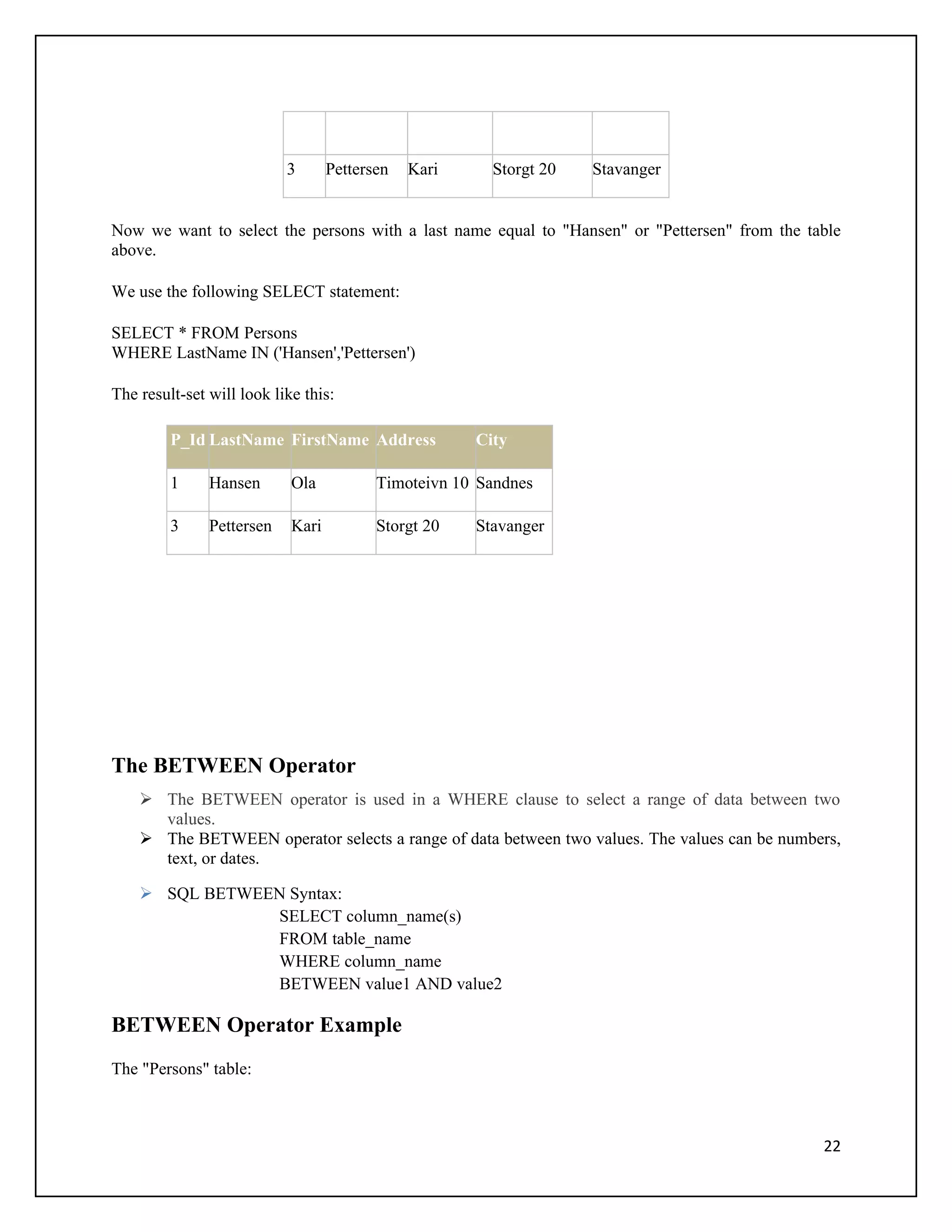 3       Pettersen   Kari     Storgt 20   Stavanger


Now we want to select the persons with a last name equal to "Hansen" or "Pettersen" from the table
above.

We use the following SELECT statement:

SELECT * FROM Persons
WHERE LastName IN ('Hansen','Pettersen')

The result-set will look like this:

         P_Id LastName FirstName Address              City

         1     Hansen       Ola           Timoteivn 10 Sandnes

         3     Pettersen    Kari          Storgt 20   Stavanger




The BETWEEN Operator
     The BETWEEN operator is used in a WHERE clause to select a range of data between two
      values.
     The BETWEEN operator selects a range of data between two values. The values can be numbers,
      text, or dates.

     SQL BETWEEN Syntax:
                SELECT column_name(s)
                FROM table_name
                WHERE column_name
                BETWEEN value1 AND value2

BETWEEN Operator Example
The "Persons" table:



                                                                                               22
 