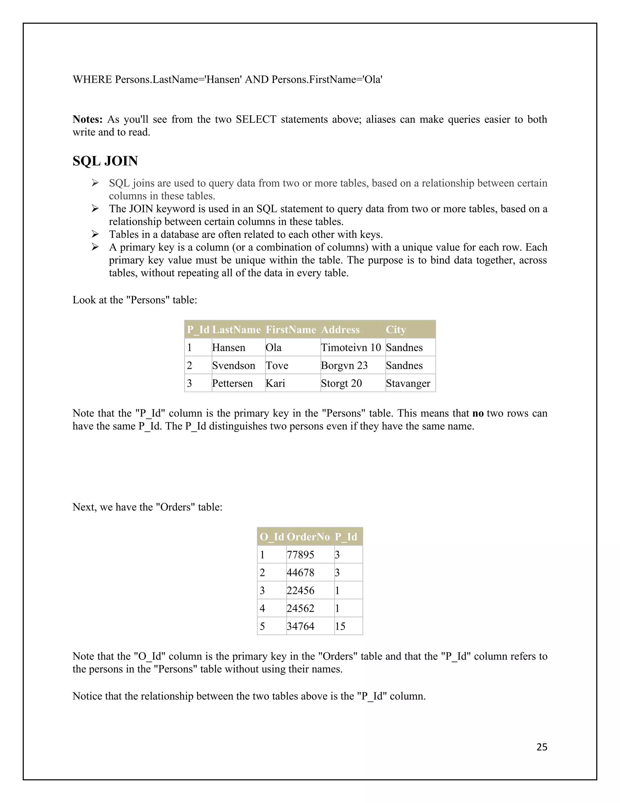 WHERE Persons.LastName='Hansen' AND Persons.FirstName='Ola'


Notes: As you'll see from the two SELECT statements above; aliases can make queries easier to both
write and to read.

SQL JOIN
     SQL joins are used to query data from two or more tables, based on a relationship between certain
      columns in these tables.
     The JOIN keyword is used in an SQL statement to query data from two or more tables, based on a
      relationship between certain columns in these tables.
     Tables in a database are often related to each other with keys.
     A primary key is a column (or a combination of columns) with a unique value for each row. Each
      primary key value must be unique within the table. The purpose is to bind data together, across
      tables, without repeating all of the data in every table.

Look at the "Persons" table:

                         P_Id LastName FirstName Address                  City
                         1     Hansen          Ola            Timoteivn 10 Sandnes
                         2     Svendson Tove                  Borgvn 23   Sandnes
                         3     Pettersen       Kari           Storgt 20   Stavanger

Note that the "P_Id" column is the primary key in the "Persons" table. This means that no two rows can
have the same P_Id. The P_Id distinguishes two persons even if they have the same name.




Next, we have the "Orders" table:

                                           O_Id OrderNo P_Id
                                           1          77895      3
                                           2          44678      3
                                           3          22456      1
                                           4          24562      1
                                           5          34764      15

Note that the "O_Id" column is the primary key in the "Orders" table and that the "P_Id" column refers to
the persons in the "Persons" table without using their names.

Notice that the relationship between the two tables above is the "P_Id" column.



                                                                                                      25
 