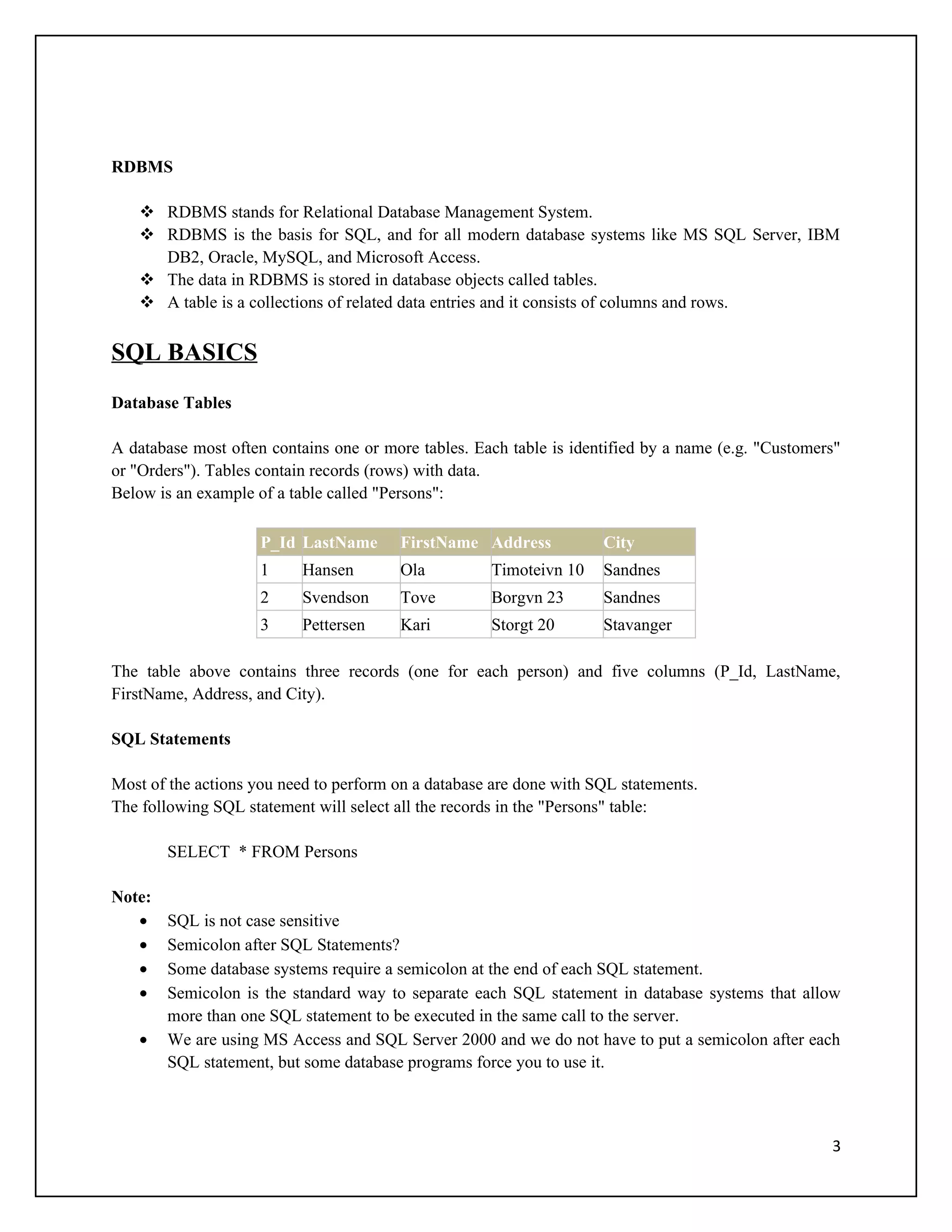 RDBMS

    RDBMS stands for Relational Database Management System.
    RDBMS is the basis for SQL, and for all modern database systems like MS SQL Server, IBM
     DB2, Oracle, MySQL, and Microsoft Access.
    The data in RDBMS is stored in database objects called tables.
    A table is a collections of related data entries and it consists of columns and rows.


SQL BASICS
Database Tables

A database most often contains one or more tables. Each table is identified by a name (e.g. "Customers"
or "Orders"). Tables contain records (rows) with data.
Below is an example of a table called "Persons":

                     P_Id LastName      FirstName Address            City
                     1     Hansen       Ola          Timoteivn 10    Sandnes
                     2     Svendson     Tove         Borgvn 23       Sandnes
                     3     Pettersen    Kari         Storgt 20       Stavanger

The table above contains three records (one for each person) and five columns (P_Id, LastName,
FirstName, Address, and City).

SQL Statements

Most of the actions you need to perform on a database are done with SQL statements.
The following SQL statement will select all the records in the "Persons" table:

        SELECT * FROM Persons

Note:
   •    SQL is not case sensitive
   •    Semicolon after SQL Statements?
   •    Some database systems require a semicolon at the end of each SQL statement.
   •    Semicolon is the standard way to separate each SQL statement in database systems that allow
        more than one SQL statement to be executed in the same call to the server.
   •    We are using MS Access and SQL Server 2000 and we do not have to put a semicolon after each
        SQL statement, but some database programs force you to use it.



                                                                                                     3
 