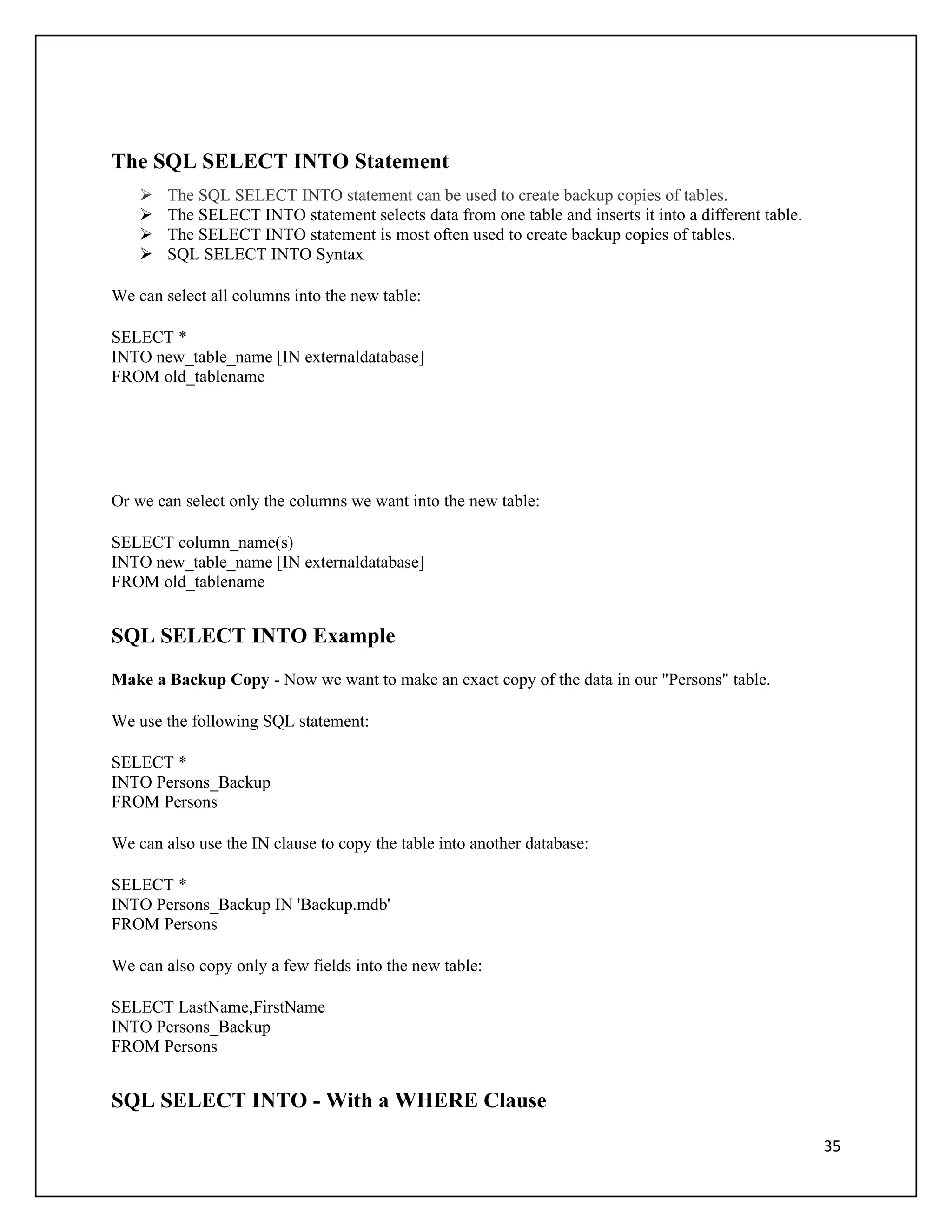 The SQL SELECT INTO Statement
       The SQL SELECT INTO statement can be used to create backup copies of tables.
       The SELECT INTO statement selects data from one table and inserts it into a different table.
       The SELECT INTO statement is most often used to create backup copies of tables.
       SQL SELECT INTO Syntax

We can select all columns into the new table:

SELECT *
INTO new_table_name [IN externaldatabase]
FROM old_tablename




Or we can select only the columns we want into the new table:

SELECT column_name(s)
INTO new_table_name [IN externaldatabase]
FROM old_tablename


SQL SELECT INTO Example
Make a Backup Copy - Now we want to make an exact copy of the data in our "Persons" table.

We use the following SQL statement:

SELECT *
INTO Persons_Backup
FROM Persons

We can also use the IN clause to copy the table into another database:

SELECT *
INTO Persons_Backup IN 'Backup.mdb'
FROM Persons

We can also copy only a few fields into the new table:

SELECT LastName,FirstName
INTO Persons_Backup
FROM Persons


SQL SELECT INTO - With a WHERE Clause

                                                                                                       35
 