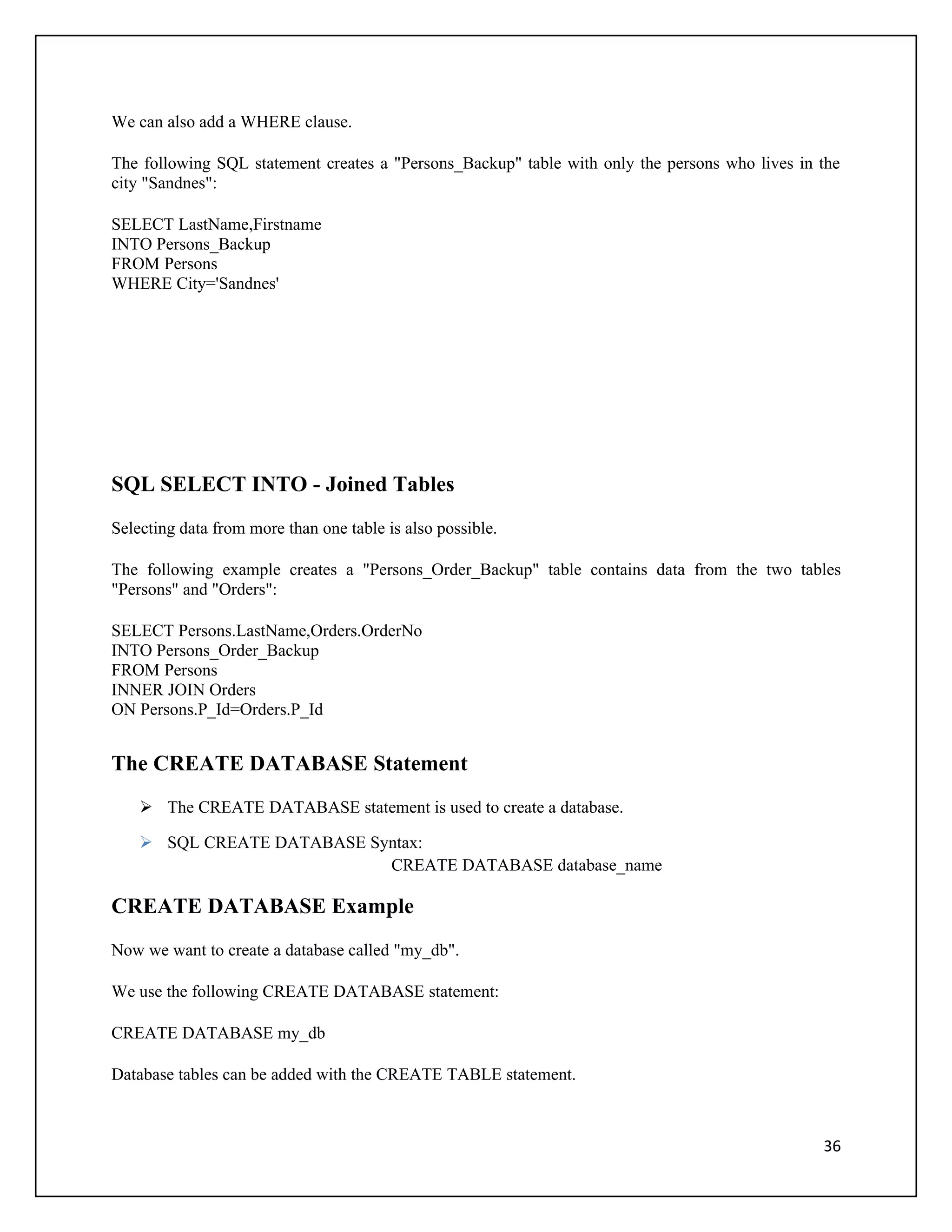 We can also add a WHERE clause.

The following SQL statement creates a "Persons_Backup" table with only the persons who lives in the
city "Sandnes":

SELECT LastName,Firstname
INTO Persons_Backup
FROM Persons
WHERE City='Sandnes'




SQL SELECT INTO - Joined Tables
Selecting data from more than one table is also possible.

The following example creates a "Persons_Order_Backup" table contains data from the two tables
"Persons" and "Orders":

SELECT Persons.LastName,Orders.OrderNo
INTO Persons_Order_Backup
FROM Persons
INNER JOIN Orders
ON Persons.P_Id=Orders.P_Id


The CREATE DATABASE Statement
     The CREATE DATABASE statement is used to create a database.

     SQL CREATE DATABASE Syntax:
                            CREATE DATABASE database_name

CREATE DATABASE Example
Now we want to create a database called "my_db".

We use the following CREATE DATABASE statement:

CREATE DATABASE my_db

Database tables can be added with the CREATE TABLE statement.



                                                                                                36
 