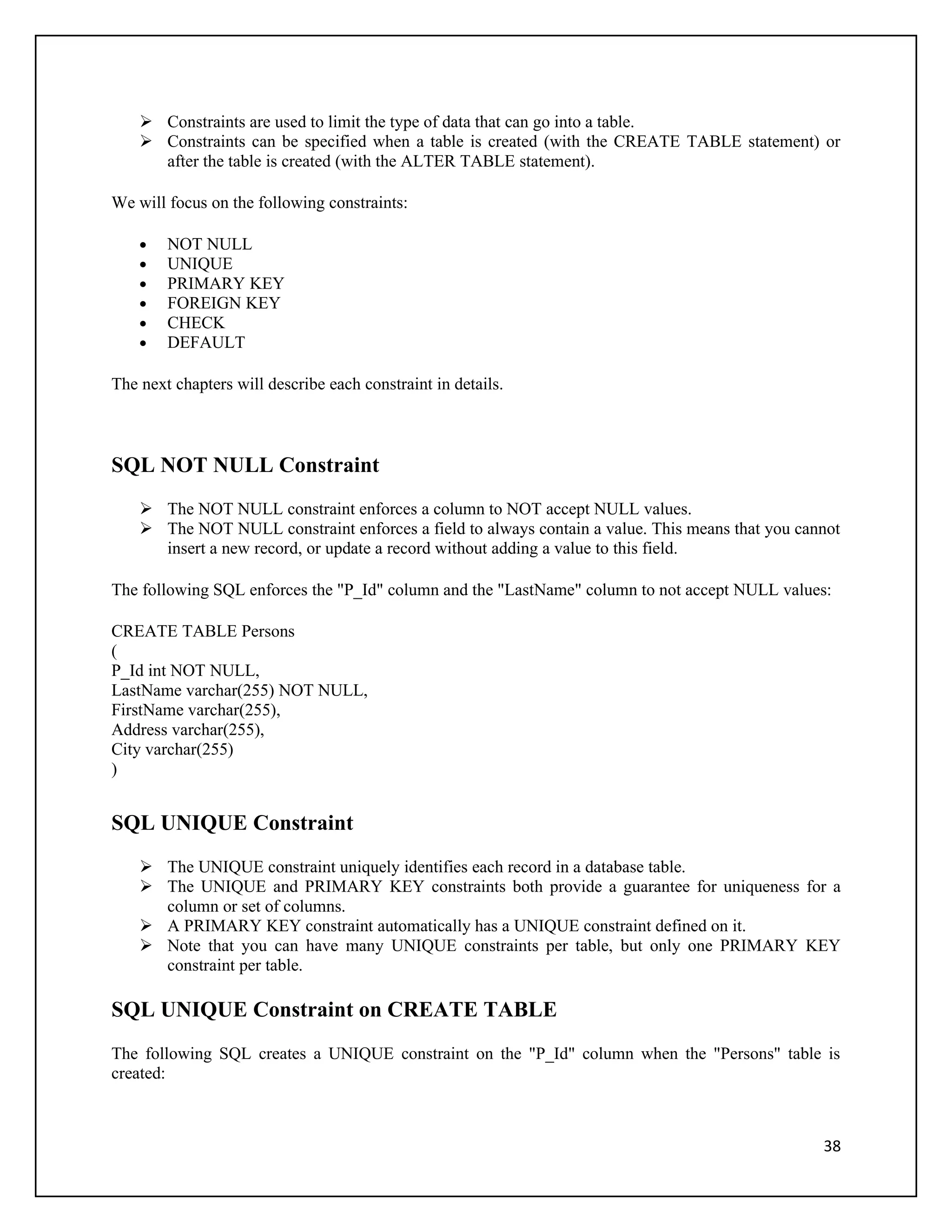  Constraints are used to limit the type of data that can go into a table.
     Constraints can be specified when a table is created (with the CREATE TABLE statement) or
      after the table is created (with the ALTER TABLE statement).

We will focus on the following constraints:

    •   NOT NULL
    •   UNIQUE
    •   PRIMARY KEY
    •   FOREIGN KEY
    •   CHECK
    •   DEFAULT

The next chapters will describe each constraint in details.



SQL NOT NULL Constraint
     The NOT NULL constraint enforces a column to NOT accept NULL values.
     The NOT NULL constraint enforces a field to always contain a value. This means that you cannot
      insert a new record, or update a record without adding a value to this field.

The following SQL enforces the "P_Id" column and the "LastName" column to not accept NULL values:

CREATE TABLE Persons
(
P_Id int NOT NULL,
LastName varchar(255) NOT NULL,
FirstName varchar(255),
Address varchar(255),
City varchar(255)
)


SQL UNIQUE Constraint
     The UNIQUE constraint uniquely identifies each record in a database table.
     The UNIQUE and PRIMARY KEY constraints both provide a guarantee for uniqueness for a
      column or set of columns.
     A PRIMARY KEY constraint automatically has a UNIQUE constraint defined on it.
     Note that you can have many UNIQUE constraints per table, but only one PRIMARY KEY
      constraint per table.

SQL UNIQUE Constraint on CREATE TABLE
The following SQL creates a UNIQUE constraint on the "P_Id" column when the "Persons" table is
created:



                                                                                                 38
 