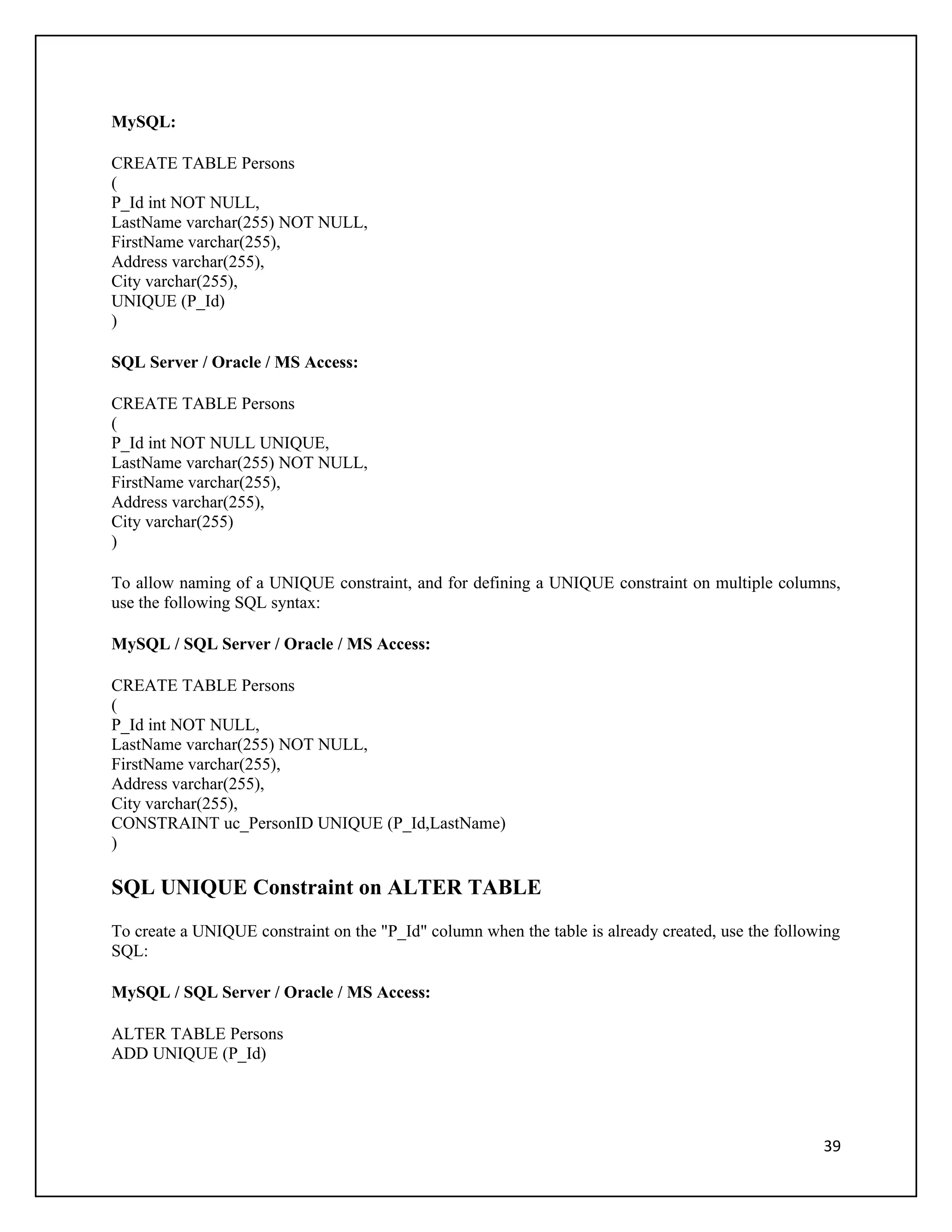 MySQL:

CREATE TABLE Persons
(
P_Id int NOT NULL,
LastName varchar(255) NOT NULL,
FirstName varchar(255),
Address varchar(255),
City varchar(255),
UNIQUE (P_Id)
)

SQL Server / Oracle / MS Access:

CREATE TABLE Persons
(
P_Id int NOT NULL UNIQUE,
LastName varchar(255) NOT NULL,
FirstName varchar(255),
Address varchar(255),
City varchar(255)
)

To allow naming of a UNIQUE constraint, and for defining a UNIQUE constraint on multiple columns,
use the following SQL syntax:

MySQL / SQL Server / Oracle / MS Access:

CREATE TABLE Persons
(
P_Id int NOT NULL,
LastName varchar(255) NOT NULL,
FirstName varchar(255),
Address varchar(255),
City varchar(255),
CONSTRAINT uc_PersonID UNIQUE (P_Id,LastName)
)

SQL UNIQUE Constraint on ALTER TABLE
To create a UNIQUE constraint on the "P_Id" column when the table is already created, use the following
SQL:

MySQL / SQL Server / Oracle / MS Access:

ALTER TABLE Persons
ADD UNIQUE (P_Id)




                                                                                                    39
 