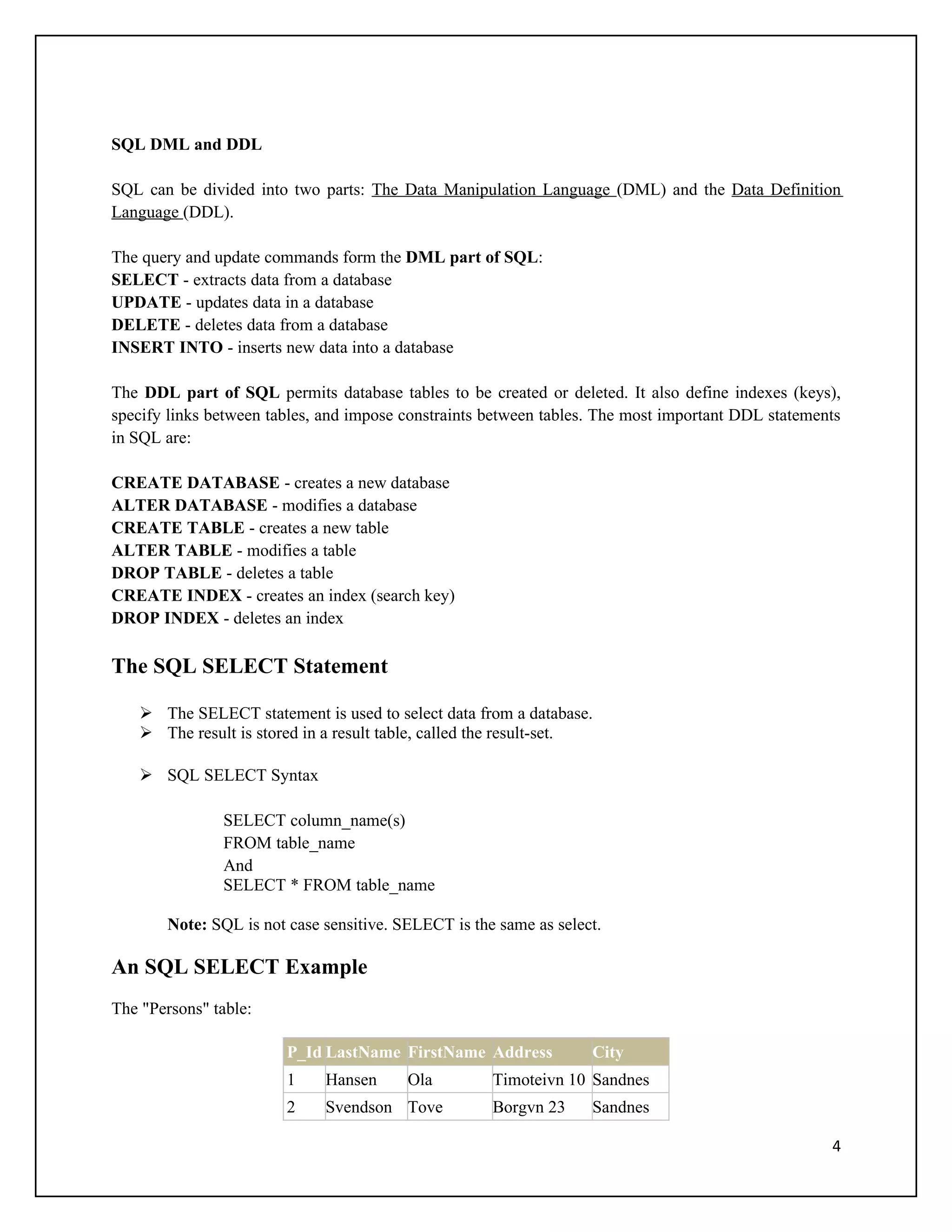 SQL DML and DDL

SQL can be divided into two parts: The Data Manipulation Language (DML) and the Data Definition
Language (DDL).

The query and update commands form the DML part of SQL:
SELECT - extracts data from a database
UPDATE - updates data in a database
DELETE - deletes data from a database
INSERT INTO - inserts new data into a database

The DDL part of SQL permits database tables to be created or deleted. It also define indexes (keys),
specify links between tables, and impose constraints between tables. The most important DDL statements
in SQL are:

CREATE DATABASE - creates a new database
ALTER DATABASE - modifies a database
CREATE TABLE - creates a new table
ALTER TABLE - modifies a table
DROP TABLE - deletes a table
CREATE INDEX - creates an index (search key)
DROP INDEX - deletes an index

The SQL SELECT Statement

    The SELECT statement is used to select data from a database.
    The result is stored in a result table, called the result-set.

    SQL SELECT Syntax

               SELECT column_name(s)
               FROM table_name
               And
               SELECT * FROM table_name

       Note: SQL is not case sensitive. SELECT is the same as select.

An SQL SELECT Example
The "Persons" table:

                        P_Id LastName FirstName Address            City
                        1    Hansen      Ola         Timoteivn 10 Sandnes
                        2    Svendson Tove           Borgvn 23     Sandnes

                                                                                                    4
 