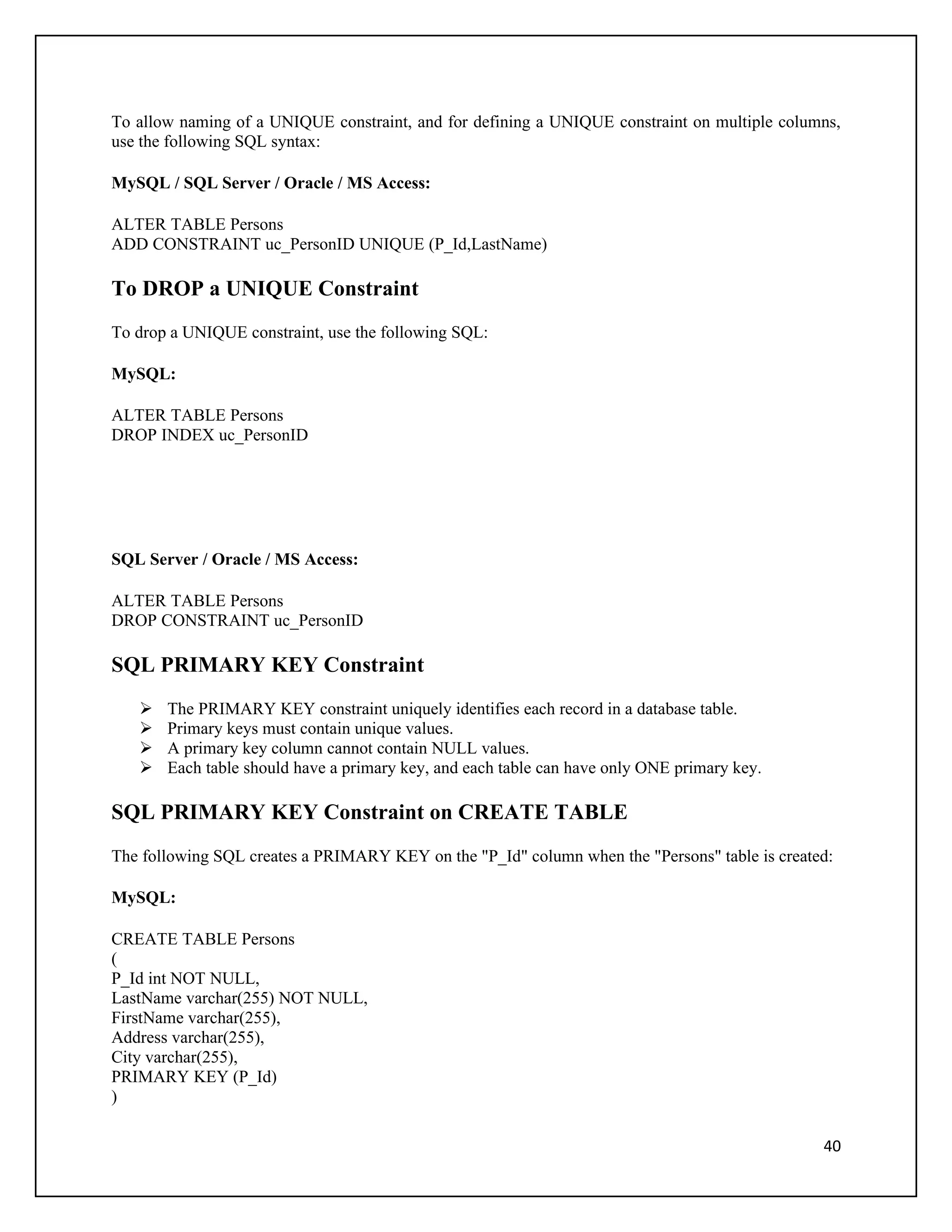 To allow naming of a UNIQUE constraint, and for defining a UNIQUE constraint on multiple columns,
use the following SQL syntax:

MySQL / SQL Server / Oracle / MS Access:

ALTER TABLE Persons
ADD CONSTRAINT uc_PersonID UNIQUE (P_Id,LastName)

To DROP a UNIQUE Constraint
To drop a UNIQUE constraint, use the following SQL:

MySQL:

ALTER TABLE Persons
DROP INDEX uc_PersonID




SQL Server / Oracle / MS Access:

ALTER TABLE Persons
DROP CONSTRAINT uc_PersonID

SQL PRIMARY KEY Constraint
      The PRIMARY KEY constraint uniquely identifies each record in a database table.
      Primary keys must contain unique values.
      A primary key column cannot contain NULL values.
      Each table should have a primary key, and each table can have only ONE primary key.

SQL PRIMARY KEY Constraint on CREATE TABLE
The following SQL creates a PRIMARY KEY on the "P_Id" column when the "Persons" table is created:

MySQL:

CREATE TABLE Persons
(
P_Id int NOT NULL,
LastName varchar(255) NOT NULL,
FirstName varchar(255),
Address varchar(255),
City varchar(255),
PRIMARY KEY (P_Id)
)

                                                                                               40
 