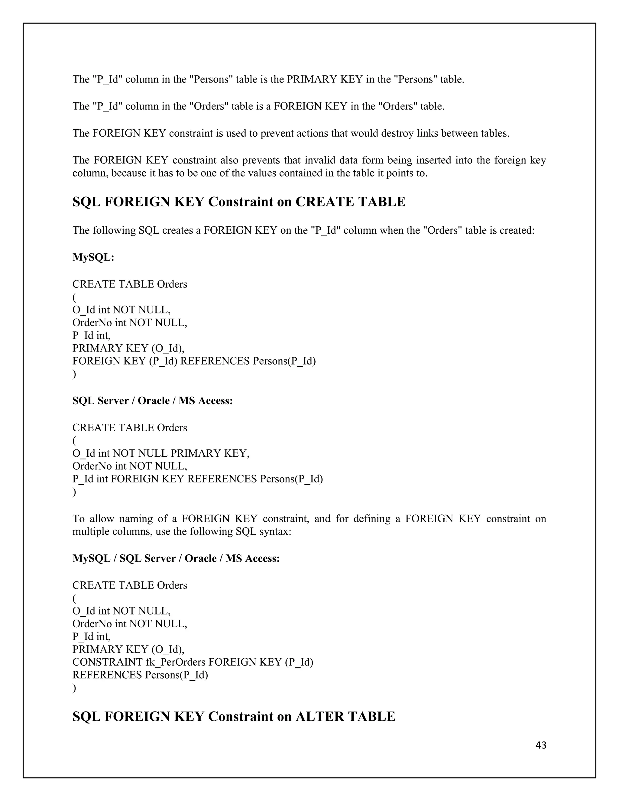 The "P_Id" column in the "Persons" table is the PRIMARY KEY in the "Persons" table.

The "P_Id" column in the "Orders" table is a FOREIGN KEY in the "Orders" table.

The FOREIGN KEY constraint is used to prevent actions that would destroy links between tables.

The FOREIGN KEY constraint also prevents that invalid data form being inserted into the foreign key
column, because it has to be one of the values contained in the table it points to.

SQL FOREIGN KEY Constraint on CREATE TABLE
The following SQL creates a FOREIGN KEY on the "P_Id" column when the "Orders" table is created:

MySQL:

CREATE TABLE Orders
(
O_Id int NOT NULL,
OrderNo int NOT NULL,
P_Id int,
PRIMARY KEY (O_Id),
FOREIGN KEY (P_Id) REFERENCES Persons(P_Id)
)

SQL Server / Oracle / MS Access:

CREATE TABLE Orders
(
O_Id int NOT NULL PRIMARY KEY,
OrderNo int NOT NULL,
P_Id int FOREIGN KEY REFERENCES Persons(P_Id)
)

To allow naming of a FOREIGN KEY constraint, and for defining a FOREIGN KEY constraint on
multiple columns, use the following SQL syntax:

MySQL / SQL Server / Oracle / MS Access:

CREATE TABLE Orders
(
O_Id int NOT NULL,
OrderNo int NOT NULL,
P_Id int,
PRIMARY KEY (O_Id),
CONSTRAINT fk_PerOrders FOREIGN KEY (P_Id)
REFERENCES Persons(P_Id)
)

SQL FOREIGN KEY Constraint on ALTER TABLE
                                                                                                   43
 
