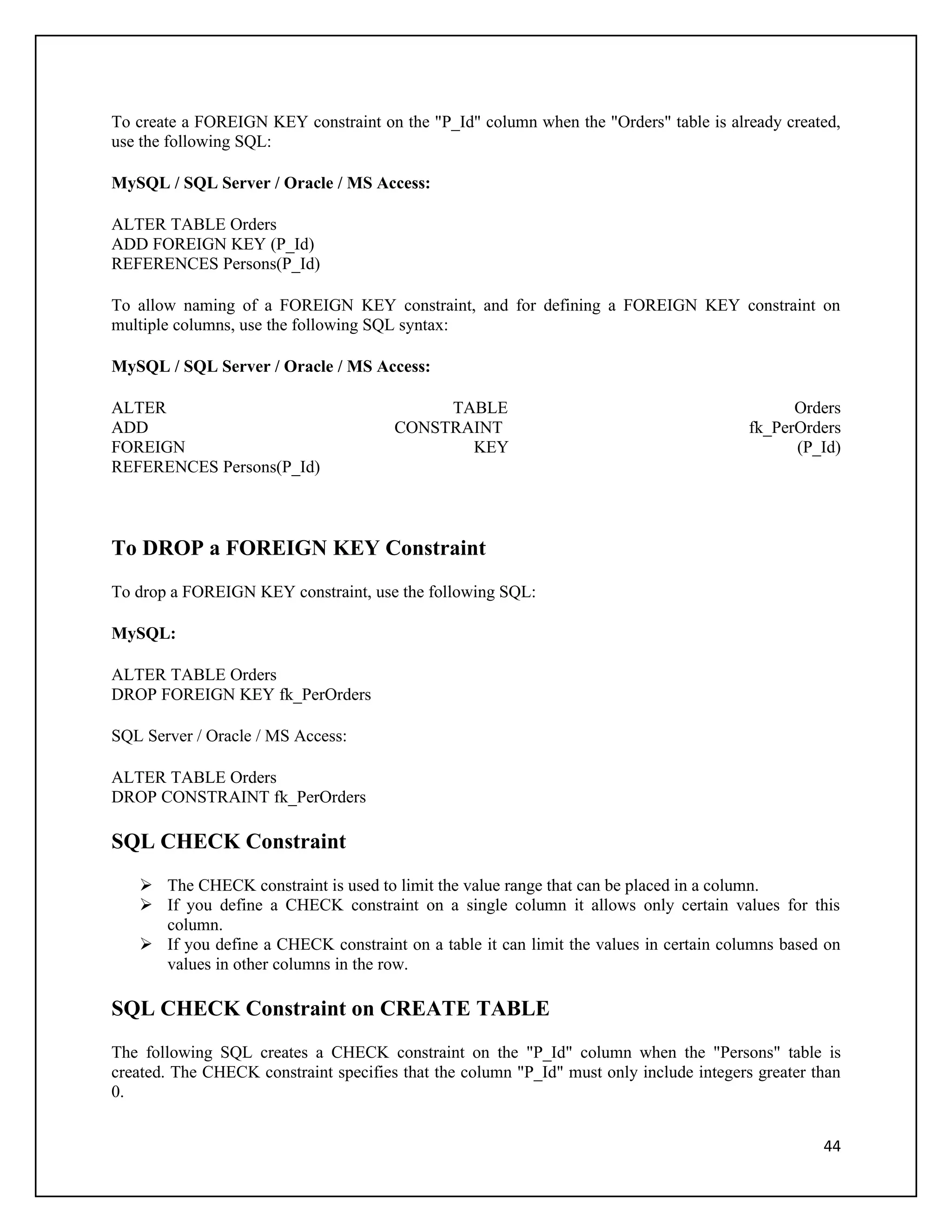 To create a FOREIGN KEY constraint on the "P_Id" column when the "Orders" table is already created,
use the following SQL:

MySQL / SQL Server / Oracle / MS Access:

ALTER TABLE Orders
ADD FOREIGN KEY (P_Id)
REFERENCES Persons(P_Id)

To allow naming of a FOREIGN KEY constraint, and for defining a FOREIGN KEY constraint on
multiple columns, use the following SQL syntax:

MySQL / SQL Server / Oracle / MS Access:

ALTER                                       TABLE                                              Orders
ADD                                    CONSTRAINT                                        fk_PerOrders
FOREIGN                                       KEY                                              (P_Id)
REFERENCES Persons(P_Id)



To DROP a FOREIGN KEY Constraint
To drop a FOREIGN KEY constraint, use the following SQL:

MySQL:

ALTER TABLE Orders
DROP FOREIGN KEY fk_PerOrders

SQL Server / Oracle / MS Access:

ALTER TABLE Orders
DROP CONSTRAINT fk_PerOrders

SQL CHECK Constraint
    The CHECK constraint is used to limit the value range that can be placed in a column.
    If you define a CHECK constraint on a single column it allows only certain values for this
     column.
    If you define a CHECK constraint on a table it can limit the values in certain columns based on
     values in other columns in the row.

SQL CHECK Constraint on CREATE TABLE
The following SQL creates a CHECK constraint on the "P_Id" column when the "Persons" table is
created. The CHECK constraint specifies that the column "P_Id" must only include integers greater than
0.


                                                                                                   44
 
